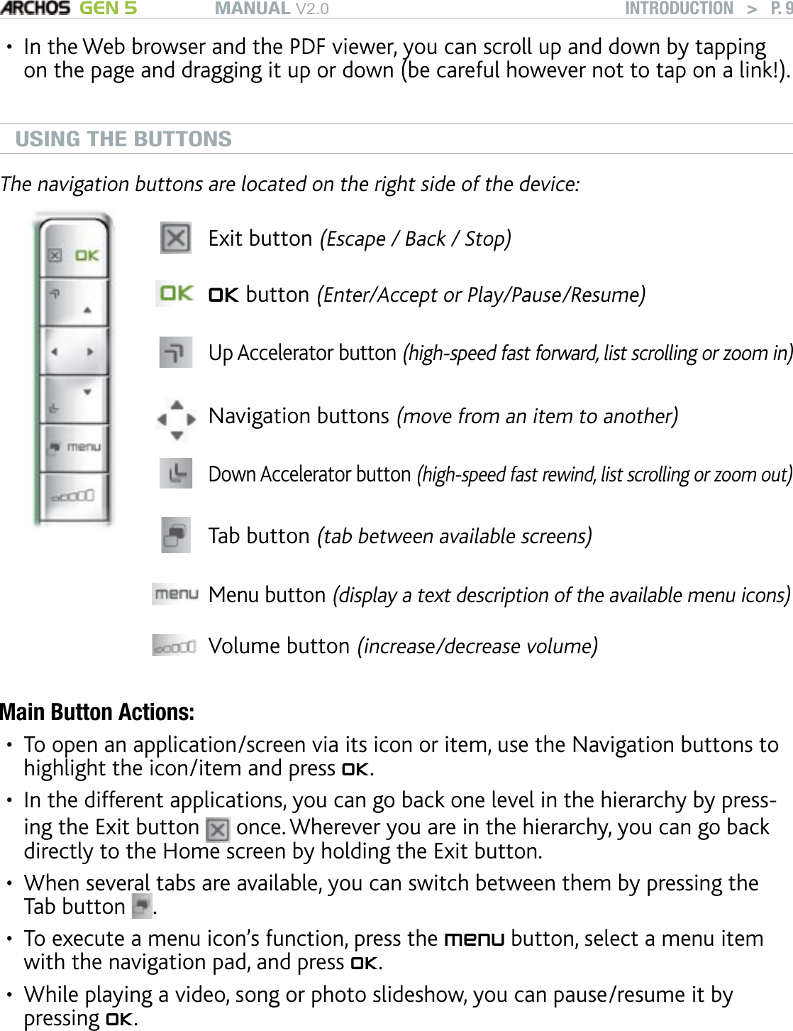 MANUAL V2.0 GEN 5 INTRODUCTION   &gt;   P. 9In the Web browser and the PDF viewer, you can scroll up and down by tapping on the page and dragging it up or down (be careful however not to tap on a link!).USING THE BUTTONS The navigation buttons are located on the right side of the device:Exit button (Escape / Back / Stop)OK button (Enter/Accept or Play/Pause/Resume)Up Accelerator button (high-speed fast forward, list scrolling or zoom in)Navigation buttons (move from an item to another)Down Accelerator button (high-speed fast rewind, list scrolling or zoom out)Tab button (tab between available screens)Menu button (display a text description of the available menu icons) Volume button (increase/decrease volume)Main Button Actions:To open an application/screen via its icon or item, use the Navigation buttons to highlight the icon/item and press OK.In the different applications, you can go back one level in the hierarchy by press-ing the Exit button   once. Wherever you are in the hierarchy, you can go back directly to the Home screen by holding the Exit button. When several tabs are available, you can switch between them by pressing the Tab button  . To execute a menu icon’s function, press the menu button, select a menu item with the navigation pad, and press OK. While playing a video, song or photo slideshow, you can pause/resume it by pressing OK.••••••