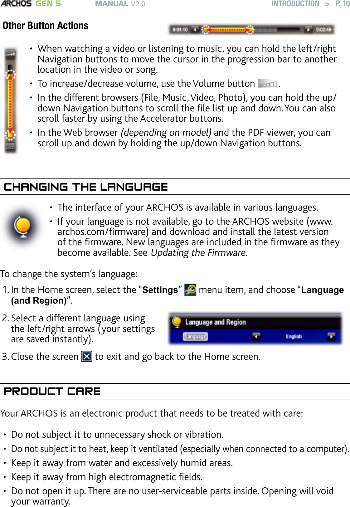 MANUAL V2.0 GEN 5 INTRODUCTION   &gt;   P. 10Other Button ActionsWhen watching a video or listening to music, you can hold the left/right Navigation buttons to move the cursor in the progression bar to another location in the video or song.To increase/decrease volume, use the Volume button  .In the different browsers (File, Music, Video, Photo), you can hold the up/down Navigation buttons to scroll the le list up and down. You can also scroll faster by using the Accelerator buttons.In the Web browser (depending on model) and the PDF viewer, you can scroll up and down by holding the up/down Navigation buttons.••••CHANGING THE LANGUAGEThe interface of your ARCHOS is available in various languages.If your language is not available, go to the ARCHOS website (www.archos.com/rmware) and download and install the latest version of the rmware. New languages are included in the rmware as they become available. See Updating the Firmware.••To change the system’s language:In the Home screen, select the “Settings”   menu item, and choose “Language (and Region)”.Select a different language using the left/right arrows (your settings are saved instantly).2.Close the screen   to exit and go back to the Home screen.PRODUCT CAREYour ARCHOS is an electronic product that needs to be treated with care:Do not subject it to unnecessary shock or vibration.Do not subject it to heat, keep it ventilated (especially when connected to a computer).Keep it away from water and excessively humid areas.Keep it away from high electromagnetic elds.Do not open it up. There are no user-serviceable parts inside. Opening will void your warranty.1.3.•••••