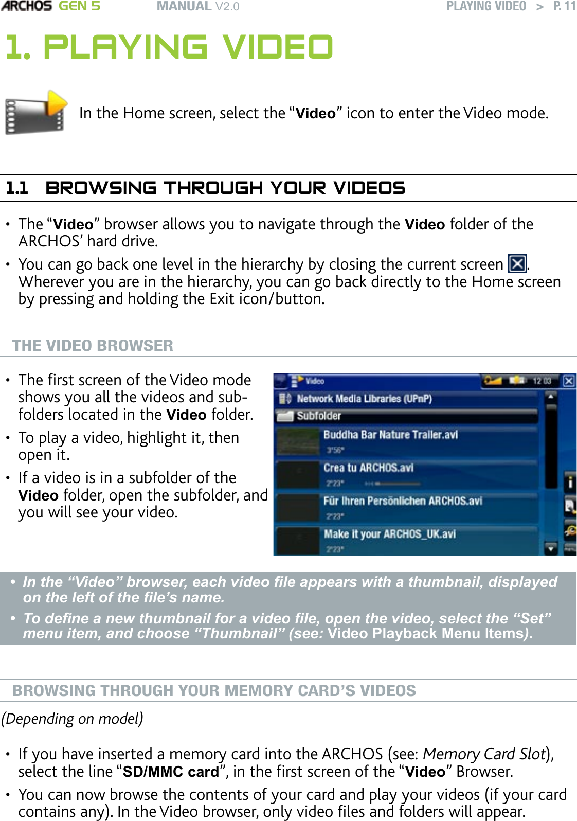 MANUAL V2.0 GEN 5 PLAYING VIDEO   &gt;   P. 111. PLAYING VIDEOIn the Home screen, select the “Video” icon to enter the Video mode.1.1  BROWSING THROUGH YOUR VIDEOSThe “Video” browser allows you to navigate through the Video folder of the ARCHOS’ hard drive. You can go back one level in the hierarchy by closing the current screen  . Wherever you are in the hierarchy, you can go back directly to the Home screen by pressing and holding the Exit icon/button.  THE VIDEO BROWSERThe rst screen of the Video mode shows you all the videos and sub-folders located in the Video folder. To play a video, highlight it, then open it. If a video is in a subfolder of the Video folder, open the subfolder, and you will see your video.•••In the “Video” browser, each video le appears with a thumbnail, displayed on the left of the le’s name. To dene a new thumbnail for a video le, open the video, select the “Set” menu item, and choose “Thumbnail” (see: Video Playback Menu Items). ••BROWSING THROUGH YOUR MEMORY CARD’S VIDEOS(Depending on model)If you have inserted a memory card into the ARCHOS (see: Memory Card Slot), select the line “SD/MMC card”, in the rst screen of the “Video” Browser. You can now browse the contents of your card and play your videos (if your card contains any). In the Video browser, only video les and folders will appear.••••