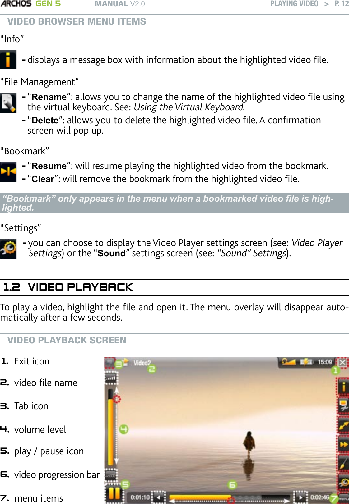 MANUAL V2.0 GEN 5 PLAYING VIDEO   &gt;   P. 12VIDEO BROWSER MENU ITEMS“Info”displays a message box with information about the highlighted video le.-“File Management”“Rename”: allows you to change the name of the highlighted video le using the virtual keyboard. See: Using the Virtual Keyboard.“Delete”: allows you to delete the highlighted video le. A conrmation screen will pop up.--“Bookmark”“Resume”: will resume playing the highlighted video from the bookmark.“Clear”: will remove the bookmark from the highlighted video le.--“Bookmark” only appears in the menu when a bookmarked video le is high-lighted.“Settings”you can choose to display the Video Player settings screen (see: Video Player Settings) or the “Sound” settings screen (see: “Sound” Settings).-1.2  VIDEO PLAYBACKTo play a video, highlight the le and open it. The menu overlay will disappear auto-matically after a few seconds. VIDEO PLAYBACK SCREEN1. Exit icon 2. video le name  3. Tab icon 4. volume level 5. play / pause icon  6. video progression bar   7. menu items