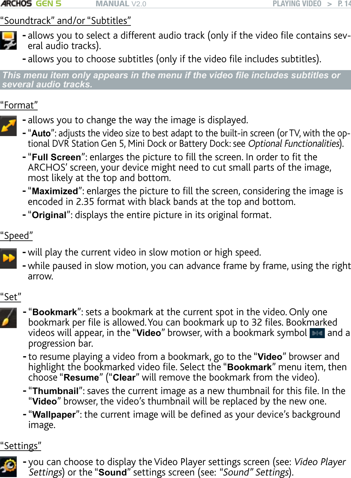 MANUAL V2.0 GEN 5 PLAYING VIDEO   &gt;   P. 14“Soundtrack” and/or “Subtitles” allows you to select a different audio track (only if the video le contains sev-eral audio tracks).allows you to choose subtitles (only if the video le includes subtitles).--This menu item only appears in the menu if the video le includes subtitles or several audio tracks.“Format”allows you to change the way the image is displayed. “Auto”: adjusts the video size to best adapt to the built-in screen (or TV, with the op-tional DVR Station Gen 5, Mini Dock or Battery Dock: see Optional Functionalities).“Full Screen”: enlarges the picture to ll the screen. In order to t the ARCHOS’ screen, your device might need to cut small parts of the image, most likely at the top and bottom.“Maximized”: enlarges the picture to ll the screen, considering the image is encoded in 2.35 format with black bands at the top and bottom.“Original”: displays the entire picture in its original format. -----“Speed”will play the current video in slow motion or high speed.while paused in slow motion, you can advance frame by frame, using the right arrow. --“Set”“Bookmark”: sets a bookmark at the current spot in the video. Only one bookmark per le is allowed. You can bookmark up to 32 les. Bookmarked videos will appear, in the “Video” browser, with a bookmark symbol   and a progression bar.to resume playing a video from a bookmark, go to the “Video” browser and highlight the bookmarked video le. Select the “Bookmark” menu item, then choose “Resume” (“Clear” will remove the bookmark from the video).“Thumbnail”: saves the current image as a new thumbnail for this le. In the “Video” browser, the video’s thumbnail will be replaced by the new one.“Wallpaper”: the current image will be dened as your device’s background image.----“Settings”you can choose to display the Video Player settings screen (see: Video Player Settings) or the “Sound” settings screen (see: “Sound” Settings).-