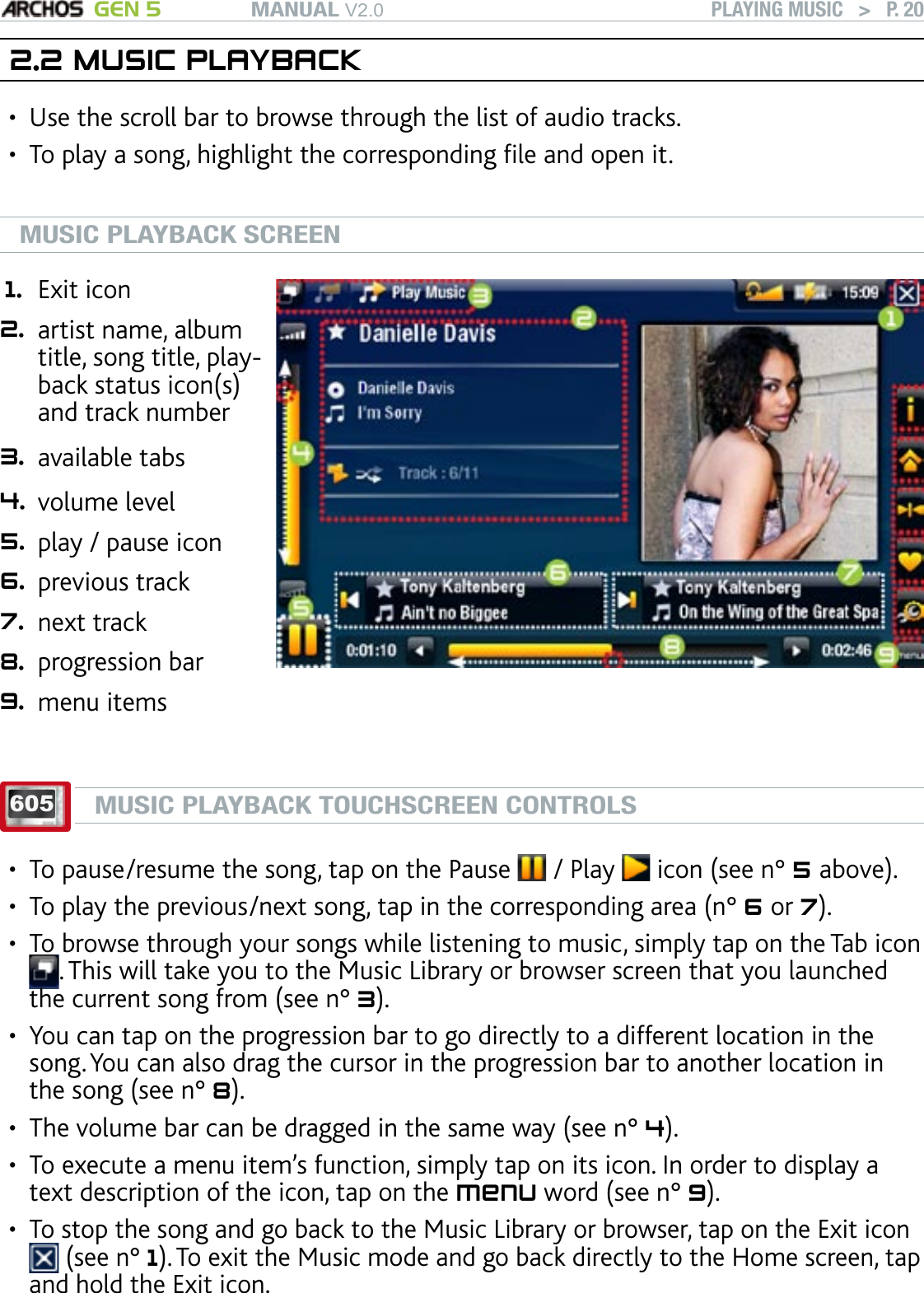 MANUAL V2.0 GEN 5 PLAYING MUSIC   &gt;   P. 202.2 MUSIC PLAYBACKUse the scroll bar to browse through the list of audio tracks. To play a song, highlight the corresponding le and open it. MUSIC PLAYBACK SCREEN1. Exit icon 2. artist name, album title, song title, play-back status icon(s) and track number 3. available tabs 4. volume level 5. play / pause icon 6. previous track 7. next track 8. progression bar 9. menu items605MUSIC PLAYBACK TOUCHSCREEN CONTROLSTo pause/resume the song, tap on the Pause   / Play   icon (see n° 5 above).To play the previous/next song, tap in the corresponding area (n° 6 or 7).To browse through your songs while listening to music, simply tap on the Tab icon . This will take you to the Music Library or browser screen that you launched the current song from (see n° 3).You can tap on the progression bar to go directly to a different location in the song. You can also drag the cursor in the progression bar to another location in the song (see n° 8). The volume bar can be dragged in the same way (see n° 4).To execute a menu item’s function, simply tap on its icon. In order to display a text description of the icon, tap on the menu word (see n° 9).To stop the song and go back to the Music Library or browser, tap on the Exit icon  (see n° 1). To exit the Music mode and go back directly to the Home screen, tap and hold the Exit icon.•••••••••