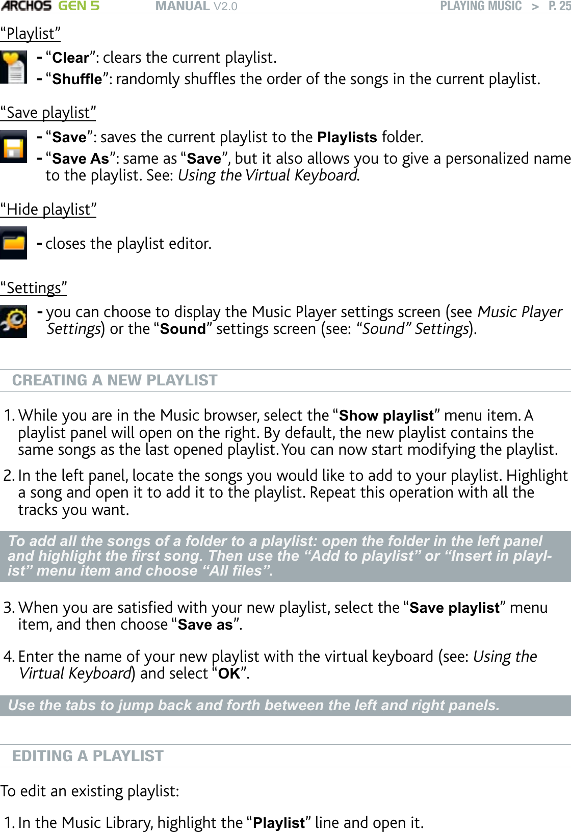 MANUAL V2.0 GEN 5 PLAYING MUSIC   &gt;   P. 25“Playlist”“Clear”: clears the current playlist.“Shufe”: randomly shufes the order of the songs in the current playlist.--“Save playlist”“Save”: saves the current playlist to the Playlists folder.“Save As”: same as “Save”, but it also allows you to give a personalized name to the playlist. See: Using the Virtual Keyboard.--“Hide playlist”closes the playlist editor.-“Settings”you can choose to display the Music Player settings screen (see Music Player Settings) or the “Sound” settings screen (see: “Sound” Settings).-CREATING A NEW PLAYLISTWhile you are in the Music browser, select the “Show playlist” menu item. A playlist panel will open on the right. By default, the new playlist contains the same songs as the last opened playlist. You can now start modifying the playlist.In the left panel, locate the songs you would like to add to your playlist. Highlight a song and open it to add it to the playlist. Repeat this operation with all the tracks you want. To add all the songs of a folder to a playlist: open the folder in the left panel and highlight the rst song. Then use the “Add to playlist” or “Insert in playl-ist” menu item and choose “All les”.When you are satised with your new playlist, select the “Save playlist” menu item, and then choose “Save as”. Enter the name of your new playlist with the virtual keyboard (see: Using the Virtual Keyboard) and select “OK”.Use the tabs to jump back and forth between the left and right panels.EDITING A PLAYLISTTo edit an existing playlist: In the Music Library, highlight the “Playlist” line and open it.1.2.3.4.1.