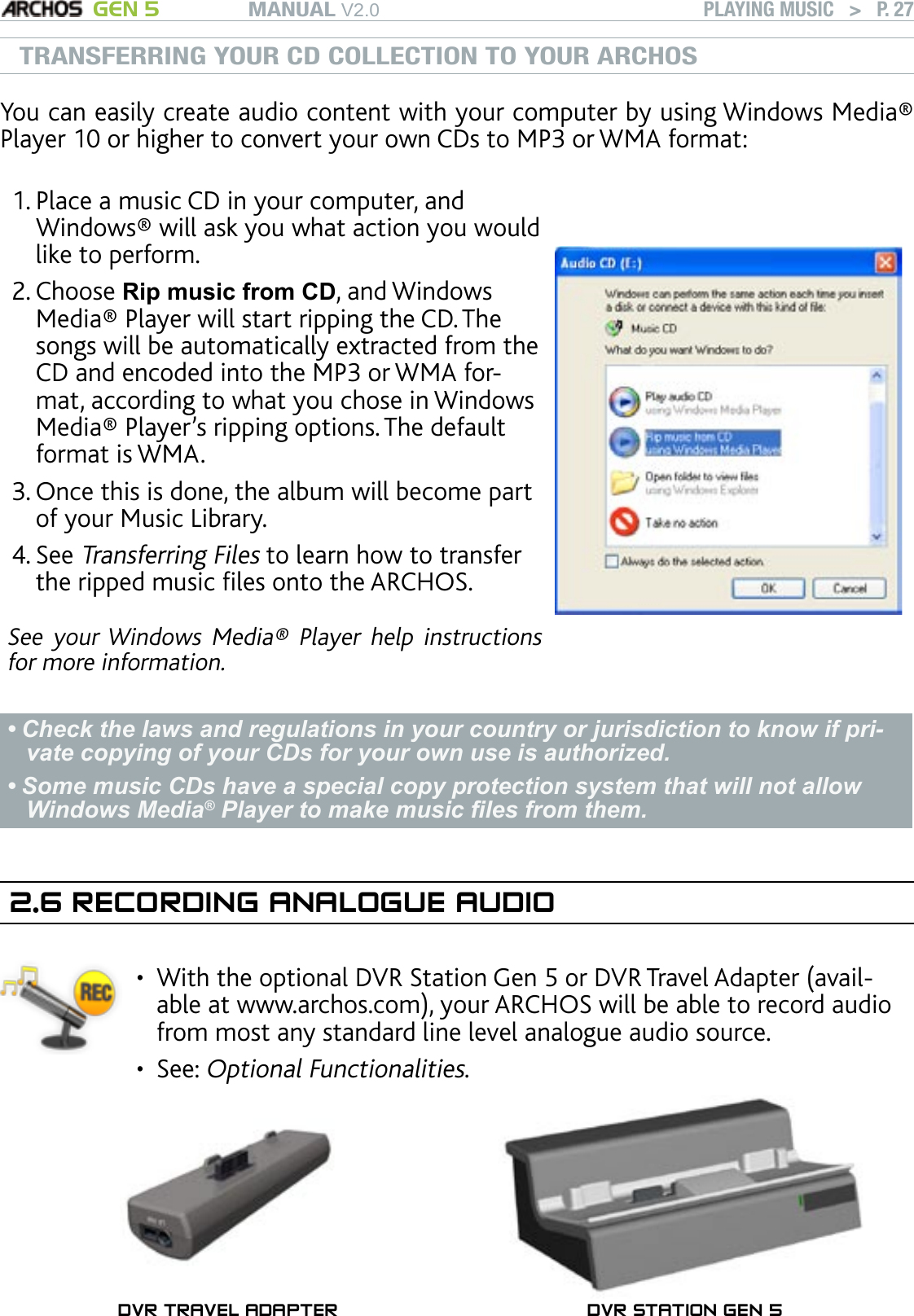 MANUAL V2.0 GEN 5 PLAYING MUSIC   &gt;   P. 27TRANSFERRING YOUR CD COLLECTION TO YOUR ARCHOSYou can easily create audio content with your computer by using Windows Media® Player 10 or higher to convert your own CDs to MP3 or WMA format: Place a music CD in your computer, and Windows® will ask you what action you would like to perform. Choose Rip music from CD, and Windows Media® Player will start ripping the CD. The songs will be automatically extracted from the CD and encoded into the MP3 or WMA for-mat, according to what you chose in Windows Media® Player’s ripping options. The default format is WMA.Once this is done, the album will become part of your Music Library. See Transferring Files to learn how to transfer the ripped music les onto the ARCHOS.See  your Windows  Media®  Player  help  instructions for more information.1.2.3.4.Check the laws and regulations in your country or jurisdiction to know if pri-vate copying of your CDs for your own use is authorized. Some music CDs have a special copy protection system that will not allow Windows Media® Player to make music les from them.••2.6 RECORDING ANALOGUE AUDIOWith the optional DVR Station Gen 5 or DVR Travel Adapter (avail-able at www.archos.com), your ARCHOS will be able to record audio from most any standard line level analogue audio source.See: Optional Functionalities.••DVR TRAVEL ADAPTER DVR STATION GEN 5