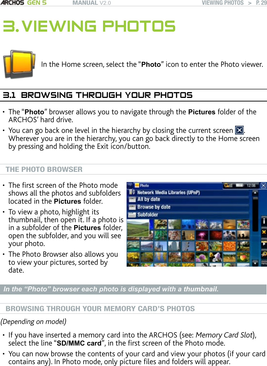 MANUAL V2.0 GEN 5 VIEWING PHOTOS   &gt;   P. 293. VIEWING PHOTOSIn the Home screen, select the “Photo” icon to enter the Photo viewer.3.1  BROWSING THROUGH YOUR PHOTOSThe “Photo” browser allows you to navigate through the Pictures folder of the ARCHOS’ hard drive. You can go back one level in the hierarchy by closing the current screen  . Wherever you are in the hierarchy, you can go back directly to the Home screen by pressing and holding the Exit icon/button.  THE PHOTO BROWSERThe rst screen of the Photo mode shows all the photos and subfolders located in the Pictures folder. To view a photo, highlight its thumbnail, then open it. If a photo is in a subfolder of the Pictures folder, open the subfolder, and you will see your photo.The Photo Browser also allows you to view your pictures, sorted by date.•••In the “Photo” browser each photo is displayed with a thumbnail. BROWSING THROUGH YOUR MEMORY CARD’S PHOTOS(Depending on model)If you have inserted a memory card into the ARCHOS (see: Memory Card Slot), select the line “SD/MMC card”, in the rst screen of the Photo mode.You can now browse the contents of your card and view your photos (if your card contains any). In Photo mode, only picture les and folders will appear.When you insert a memory card, its contents (pictures) are automatically inte-grated into the Photo library (“All by date” and Browse by date” views).••••