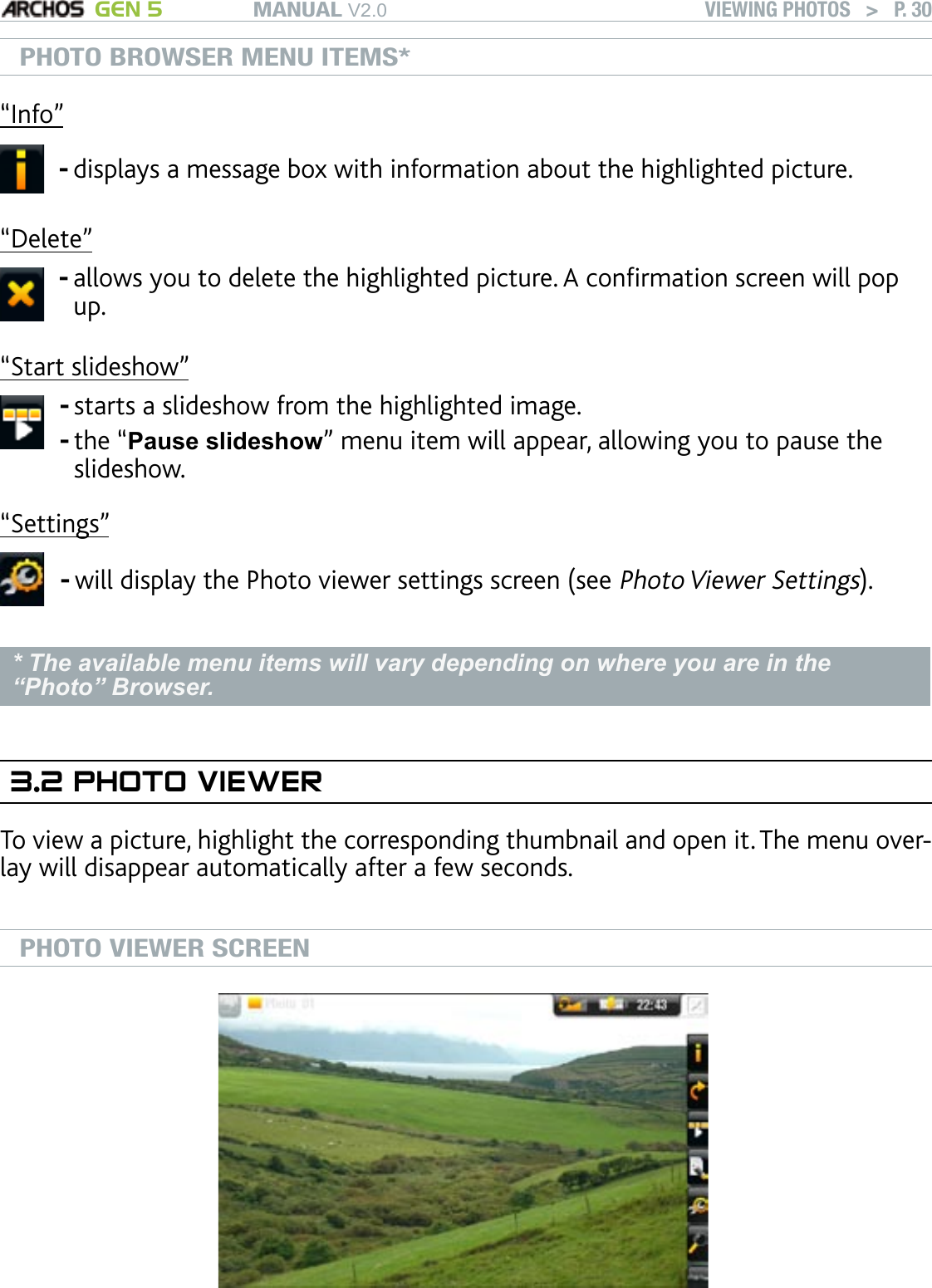 MANUAL V2.0 GEN 5 VIEWING PHOTOS   &gt;   P. 30PHOTO BROWSER MENU ITEMS*“Info”displays a message box with information about the highlighted picture.-“Delete”allows you to delete the highlighted picture. A conrmation screen will pop up.-“Start slideshow”starts a slideshow from the highlighted image.the “Pause slideshow” menu item will appear, allowing you to pause the slideshow.--“Settings”will display the Photo viewer settings screen (see Photo Viewer Settings).-* The available menu items will vary depending on where you are in the “Photo” Browser.3.2 PHOTO VIEWERTo view a picture, highlight the corresponding thumbnail and open it. The menu over-lay will disappear automatically after a few seconds. PHOTO VIEWER SCREEN