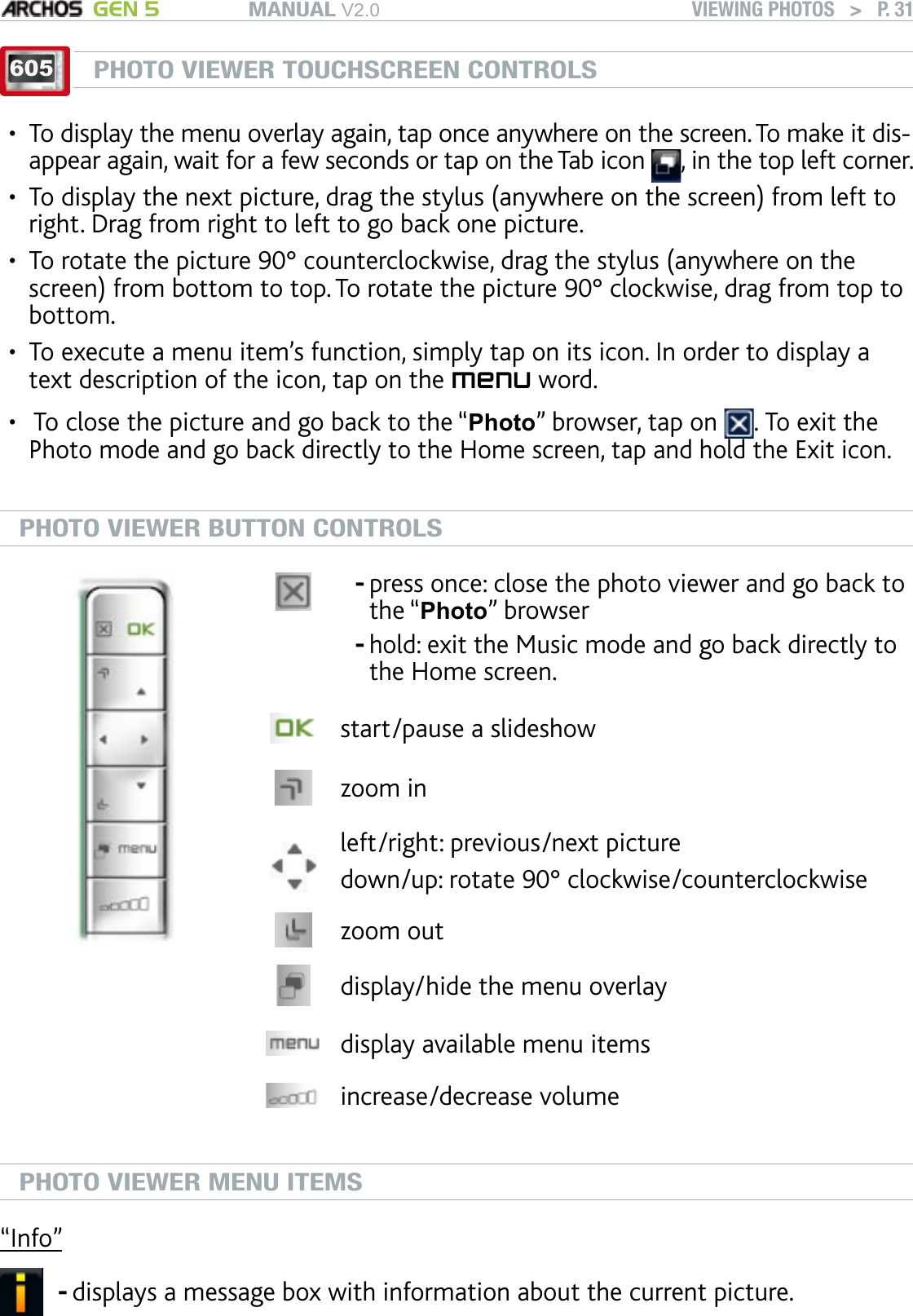 MANUAL V2.0 GEN 5 VIEWING PHOTOS   &gt;   P. 31605PHOTO VIEWER TOUCHSCREEN CONTROLSTo display the menu overlay again, tap once anywhere on the screen. To make it dis-appear again, wait for a few seconds or tap on the Tab icon  , in the top left corner.To display the next picture, drag the stylus (anywhere on the screen) from left to right. Drag from right to left to go back one picture.To rotate the picture 90° counterclockwise, drag the stylus (anywhere on the screen) from bottom to top. To rotate the picture 90° clockwise, drag from top to bottom.To execute a menu item’s function, simply tap on its icon. In order to display a text description of the icon, tap on the menu word. To close the picture and go back to the “Photo” browser, tap on  . To exit the Photo mode and go back directly to the Home screen, tap and hold the Exit icon.PHOTO VIEWER BUTTON CONTROLSpress once: close the photo viewer and go back to the “Photo” browserhold: exit the Music mode and go back directly to the Home screen. --start/pause a slideshowzoom inleft/right: previous/next picturedown/up: rotate 90° clockwise/counterclockwise zoom outdisplay/hide the menu overlaydisplay available menu itemsincrease/decrease volumePHOTO VIEWER MENU ITEMS“Info”displays a message box with information about the current picture.-•••••