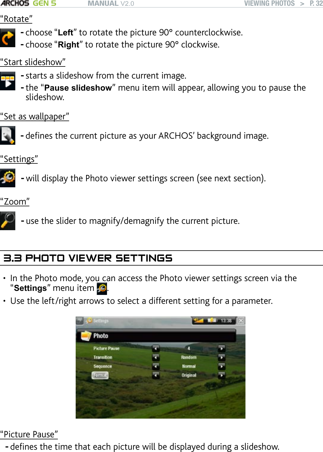 MANUAL V2.0 GEN 5 VIEWING PHOTOS   &gt;   P. 32“Rotate”choose “Left” to rotate the picture 90° counterclockwise.choose “Right” to rotate the picture 90° clockwise.--“Start slideshow”starts a slideshow from the current image.the “Pause slideshow” menu item will appear, allowing you to pause the slideshow.--“Set as wallpaper”denes the current picture as your ARCHOS’ background image.-“Settings”will display the Photo viewer settings screen (see next section).-“Zoom”use the slider to magnify/demagnify the current picture.-3.3 PHOTO VIEWER SETTINGSIn the Photo mode, you can access the Photo viewer settings screen via the “Settings” menu item  . Use the left/right arrows to select a different setting for a parameter.“Picture Pause”denes the time that each picture will be displayed during a slideshow.••-