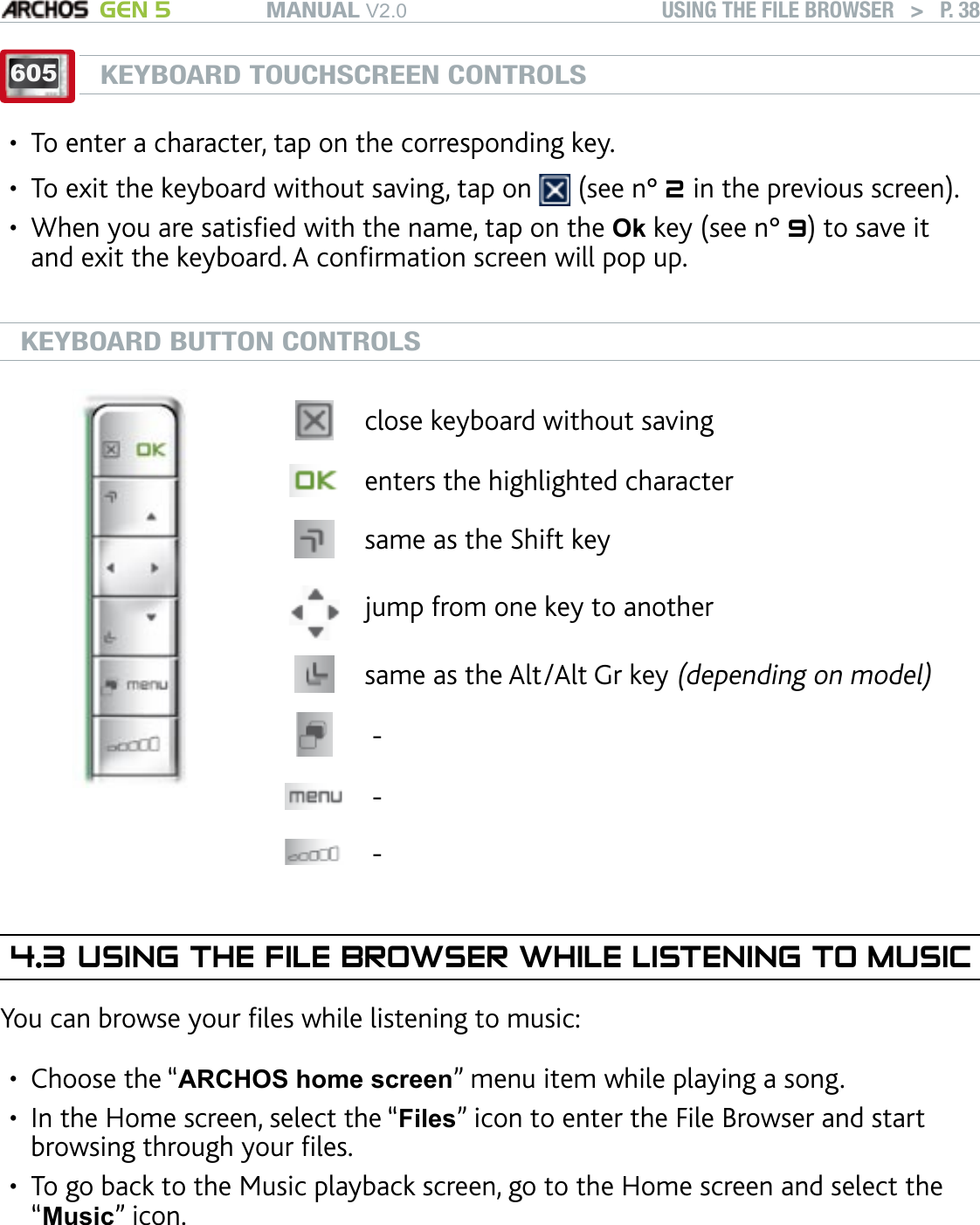 MANUAL V2.0 GEN 5 USING THE FILE BROWSER   &gt;   P. 38605KEYBOARD TOUCHSCREEN CONTROLSTo enter a character, tap on the corresponding key.To exit the keyboard without saving, tap on   (see n° 2 in the previous screen).When you are satised with the name, tap on the Ok key (see n° 9) to save it and exit the keyboard. A conrmation screen will pop up.KEYBOARD BUTTON CONTROLSclose keyboard without savingenters the highlighted charactersame as the Shift key jump from one key to anothersame as the Alt/Alt Gr key (depending on model) - - -4.3 USING THE FILE BROWSER WHILE LISTENING TO MUSICYou can browse your les while listening to music:Choose the “ARCHOS home screen” menu item while playing a song.In the Home screen, select the “Files” icon to enter the File Browser and start browsing through your les.To go back to the Music playback screen, go to the Home screen and select the  “Music” icon.••••••