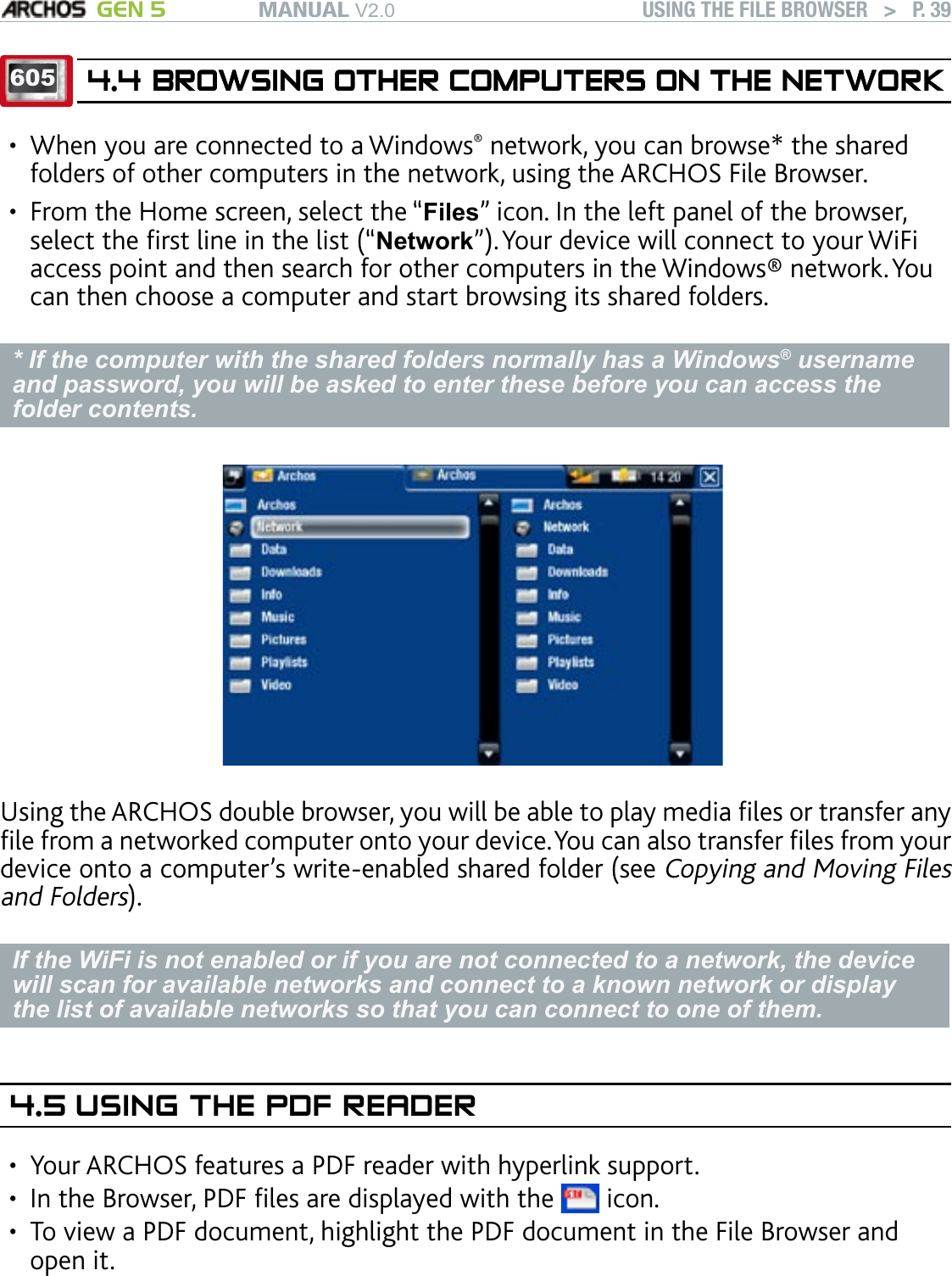 MANUAL V2.0 GEN 5 USING THE FILE BROWSER   &gt;   P. 396054.4 BROWSING OTHER COMPUTERS ON THE NETWORKBROWSING OTHER COMPUTERS ON THE NETWORKWhen you are connected to a Windows® network, you can browse* the shared folders of other computers in the network, using the ARCHOS File Browser.From the Home screen, select the “Files” icon. In the left panel of the browser, select the rst line in the list (“Network”). Your device will connect to your WiFi access point and then search for other computers in the Windows® network. You can then choose a computer and start browsing its shared folders.* If the computer with the shared folders normally has a Windows® username and password, you will be asked to enter these before you can access the folder contents.Using the ARCHOS double browser, you will be able to play media les or transfer any le from a networked computer onto your device. You can also transfer les from your device onto a computer’s write-enabled shared folder (see Copying and Moving Files and Folders).If the WiFi is not enabled or if you are not connected to a network, the device will scan for available networks and connect to a known network or display the list of available networks so that you can connect to one of them.4.5 USING THE PDF READERYour ARCHOS features a PDF reader with hyperlink support.In the Browser, PDF les are displayed with the   icon.To view a PDF document, highlight the PDF document in the File Browser and open it. ATTENTION: The ARCHOS PDF reader may not implement all PDF features. For example, you will not be able to open password protected PDF les.•••••