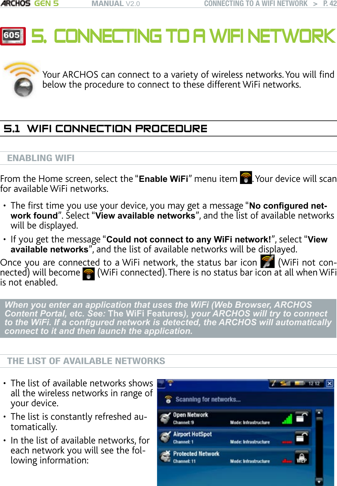 MANUAL V2.0 GEN 5 CONNECTING TO A WIFI NETWORK   &gt;   P. 426055. CONNECTING TO A WIFI NETWORKYour ARCHOS can connect to a variety of wireless networks. You will nd below the procedure to connect to these different WiFi networks.5.1  WIFI CONNECTION PROCEDUREENABLING WIFIFrom the Home screen, select the “Enable WiFi” menu item  . Your device will scan for available WiFi networks.The rst time you use your device, you may get a message “No congured net-work found”. Select “View available networks”, and the list of available networks will be displayed.If you get the message “Could not connect to any WiFi network!”, select “View available networks”, and the list of available networks will be displayed.Once you are connected to a WiFi network, the status bar icon   (WiFi not con-nected) will become   (WiFi connected). There is no status bar icon at all when WiFi is not enabled.When you enter an application that uses the WiFi (Web Browser, ARCHOS Content Portal, etc. See: The WiFi Features), your ARCHOS will try to connect to the WiFi. If a congured network is detected, the ARCHOS will automatically connect to it and then launch the application.THE LIST OF AVAILABLE NETWORKSThe list of available networks shows all the wireless networks in range of your device.The list is constantly refreshed au-tomatically.In the list of available networks, for each network you will see the fol-lowing information:•••••