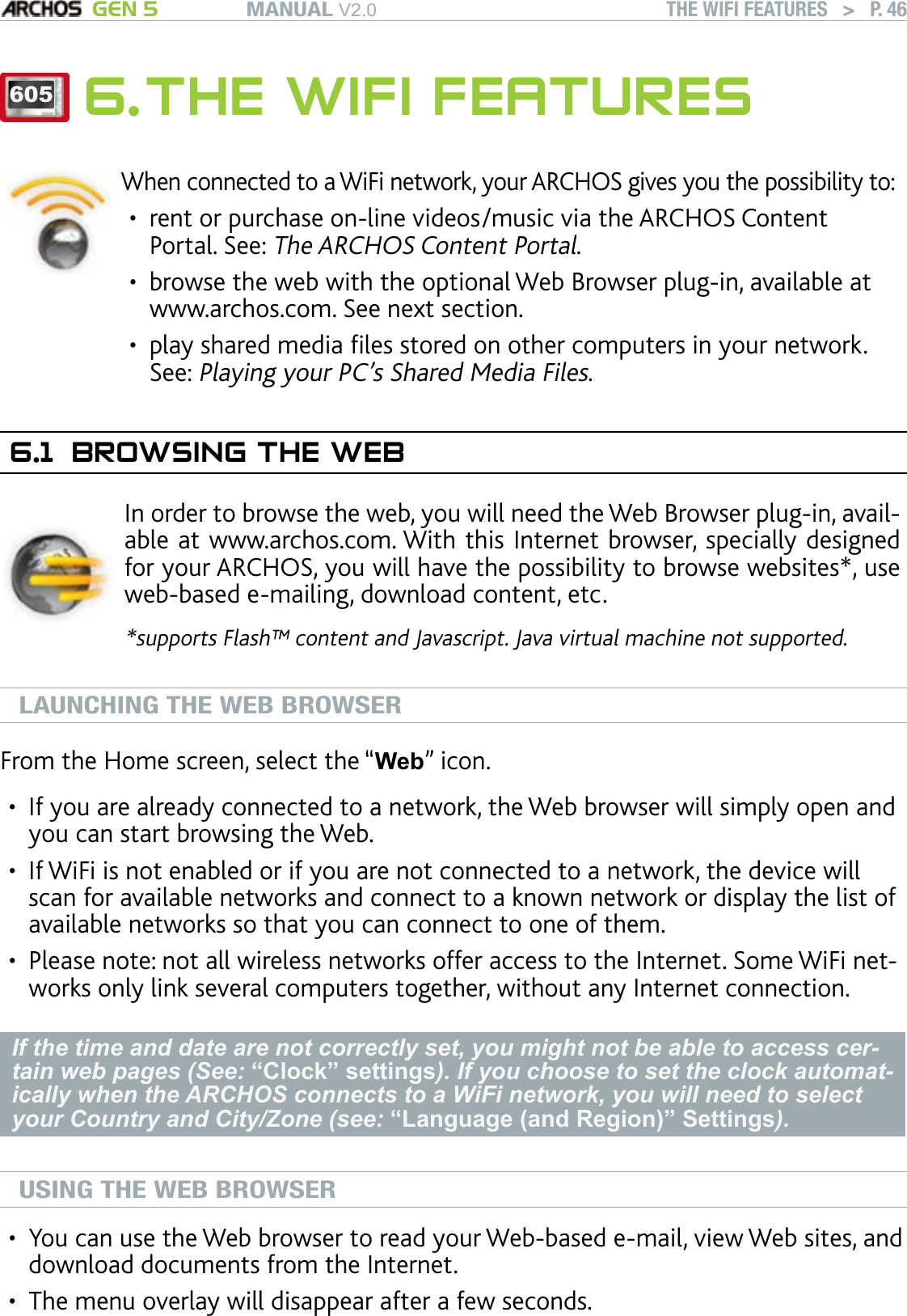 MANUAL V2.0 GEN 5 THE WIFI FEATURES   &gt;   P. 46605 6. THE WIFI FEATURESWhen connected to a WiFi network, your ARCHOS gives you the possibility to:rent or purchase on-line videos/music via the ARCHOS Content Portal. See: The ARCHOS Content Portal.browse the web with the optional Web Browser plug-in, available at www.archos.com. See next section.play shared media les stored on other computers in your network. See: Playing your PC’s Shared Media Files.•••6.1  BROWSING THE WEBIn order to browse the web, you will need the Web Browser plug-in, avail-able at www.archos.com. With this Internet browser, specially designed for your ARCHOS, you will have the possibility to browse websites*, use web-based e-mailing, download content, etc.*supports Flash™ content and Javascript. Java virtual machine not supported.LAUNCHING THE WEB BROWSERFrom the Home screen, select the “Web” icon.If you are already connected to a network, the Web browser will simply open and you can start browsing the Web.If WiFi is not enabled or if you are not connected to a network, the device will scan for available networks and connect to a known network or display the list of available networks so that you can connect to one of them.Please note: not all wireless networks offer access to the Internet. Some WiFi net-works only link several computers together, without any Internet connection.If the time and date are not correctly set, you might not be able to access cer-tain web pages (See: “Clock” settings). If you choose to set the clock automat-ically when the ARCHOS connects to a WiFi network, you will need to select your Country and City/Zone (see: “Language (and Region)” Settings).USING THE WEB BROWSERYou can use the Web browser to read your Web-based e-mail, view Web sites, and download documents from the Internet.The menu overlay will disappear after a few seconds.•••••