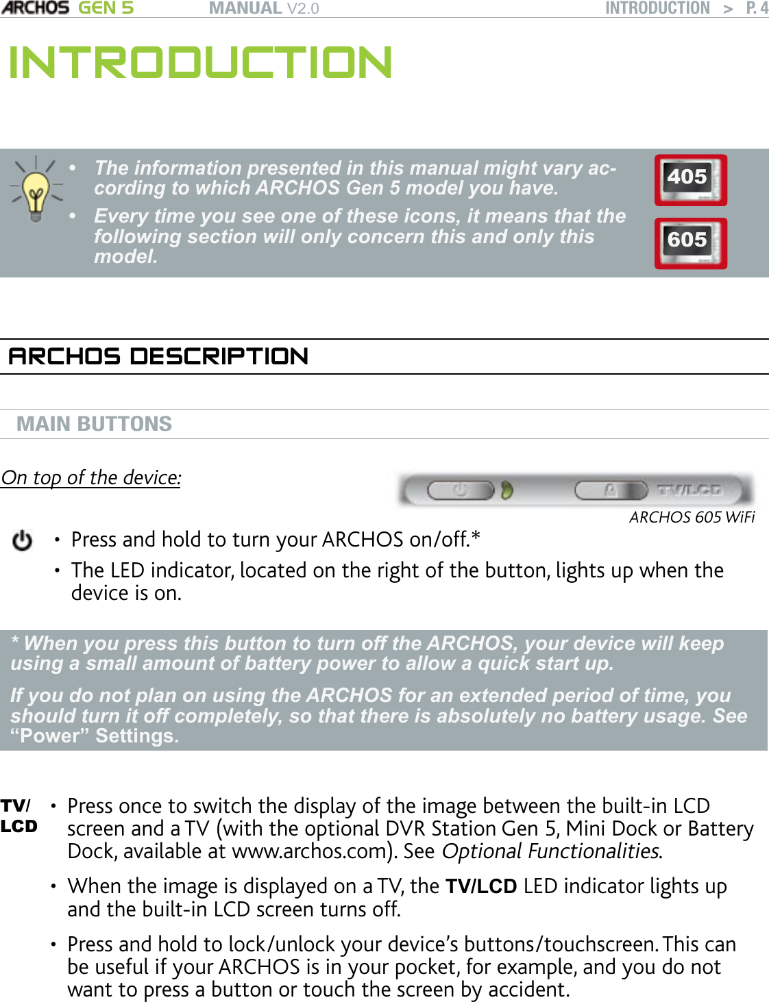 MANUAL V2.0 GEN 5 INTRODUCTION   &gt;   P. 4INTRODUCTIONThe information presented in this manual might vary ac-cording to which ARCHOS Gen 5 model you have.Every time you see one of these icons, it means that the following section will only concern this and only this model.••405605ARCHOS DESCRIPTIONMAIN BUTTONS On top of the device:ARCHOS 605 WiFiPress and hold to turn your ARCHOS on/off.*The LED indicator, located on the right of the button, lights up when the device is on.••* When you press this button to turn off the ARCHOS, your device will keep using a small amount of battery power to allow a quick start up. If you do not plan on using the ARCHOS for an extended period of time, you should turn it off completely, so that there is absolutely no battery usage. See “Power” Settings.TV/ LCDPress once to switch the display of the image between the built-in LCD screen and a TV (with the optional DVR Station Gen 5, Mini Dock or Battery Dock, available at www.archos.com). See Optional Functionalities. When the image is displayed on a TV, the TV/LCD LED indicator lights up and the built-in LCD screen turns off. Press and hold to lock/unlock your device’s buttons/touchscreen. This can be useful if your ARCHOS is in your pocket, for example, and you do not want to press a button or touch the screen by accident.•••