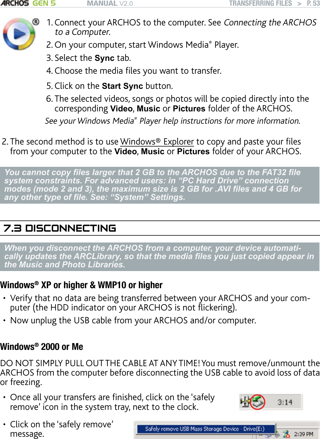 MANUAL V2.0 GEN 5 TRANSFERRING FILES   &gt;   P. 53Connect your ARCHOS to the computer. See Connecting the ARCHOS to a Computer.On your computer, start Windows Media® Player. Select the Sync tab.Choose the media les you want to transfer. Click on the Start Sync button.The selected videos, songs or photos will be copied directly into the corresponding Video, Music or Pictures folder of the ARCHOS. See your Windows Media® Player help instructions for more information.1.2.3.4.5.6.The second method is to use Windows® Explorer to copy and paste your les from your computer to the Video, Music or Pictures folder of your ARCHOS.You cannot copy les larger that 2 GB to the ARCHOS due to the FAT32 le system constraints. For advanced users: in “PC Hard Drive” connection modes (mode 2 and 3), the maximum size is 2 GB for .AVI les and 4 GB for any other type of le. See: “System” Settings.7.3 DISCONNECTINGWhen you disconnect the ARCHOS from a computer, your device automati-cally updates the ARCLibrary, so that the media les you just copied appear in the Music and Photo Libraries.Windows® XP or higher &amp; WMP10 or higherVerify that no data are being transferred between your ARCHOS and your com-puter (the HDD indicator on your ARCHOS is not ickering).Now unplug the USB cable from your ARCHOS and/or computer.Windows® 2000 or MeDO NOT SIMPLY PULL OUT THE CABLE AT ANY TIME! You must remove/unmount the ARCHOS from the computer before disconnecting the USB cable to avoid loss of data or freezing.Once all your transfers are nished, click on the ‘safely remove’ icon in the system tray, next to the clock.•Click on the ‘safely remove’ message.•2.••
