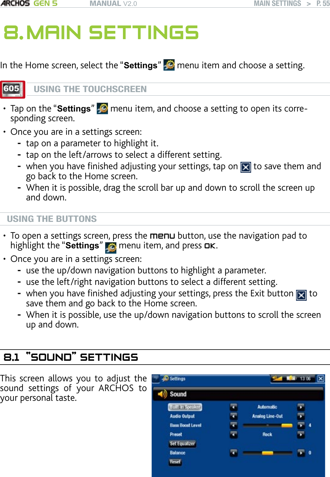 MANUAL V2.0 GEN 5 MAIN SETTINGS   &gt;   P. 558. MAIN SETTINGSIn the Home screen, select the “Settings”   menu item and choose a setting.605USING THE TOUCHSCREENTap on the “Settings”   menu item, and choose a setting to open its corre-sponding screen.Once you are in a settings screen:tap on a parameter to highlight it.tap on the left/arrows to select a different setting. when you have nished adjusting your settings, tap on   to save them and go back to the Home screen. When it is possible, drag the scroll bar up and down to scroll the screen up and down.USING THE BUTTONSTo open a settings screen, press the menu button, use the navigation pad to highlight the “Settings”   menu item, and press OK.Once you are in a settings screen:use the up/down navigation buttons to highlight a parameter.use the left/right navigation buttons to select a different setting. when you have nished adjusting your settings, press the Exit button   to save them and go back to the Home screen. When it is possible, use the up/down navigation buttons to scroll the screen up and down.8.1  “SOUND” SETTINGSThis  screen  allows  you to  adjust the sound  settings  of  your  ARCHOS  to your personal taste.••----••----