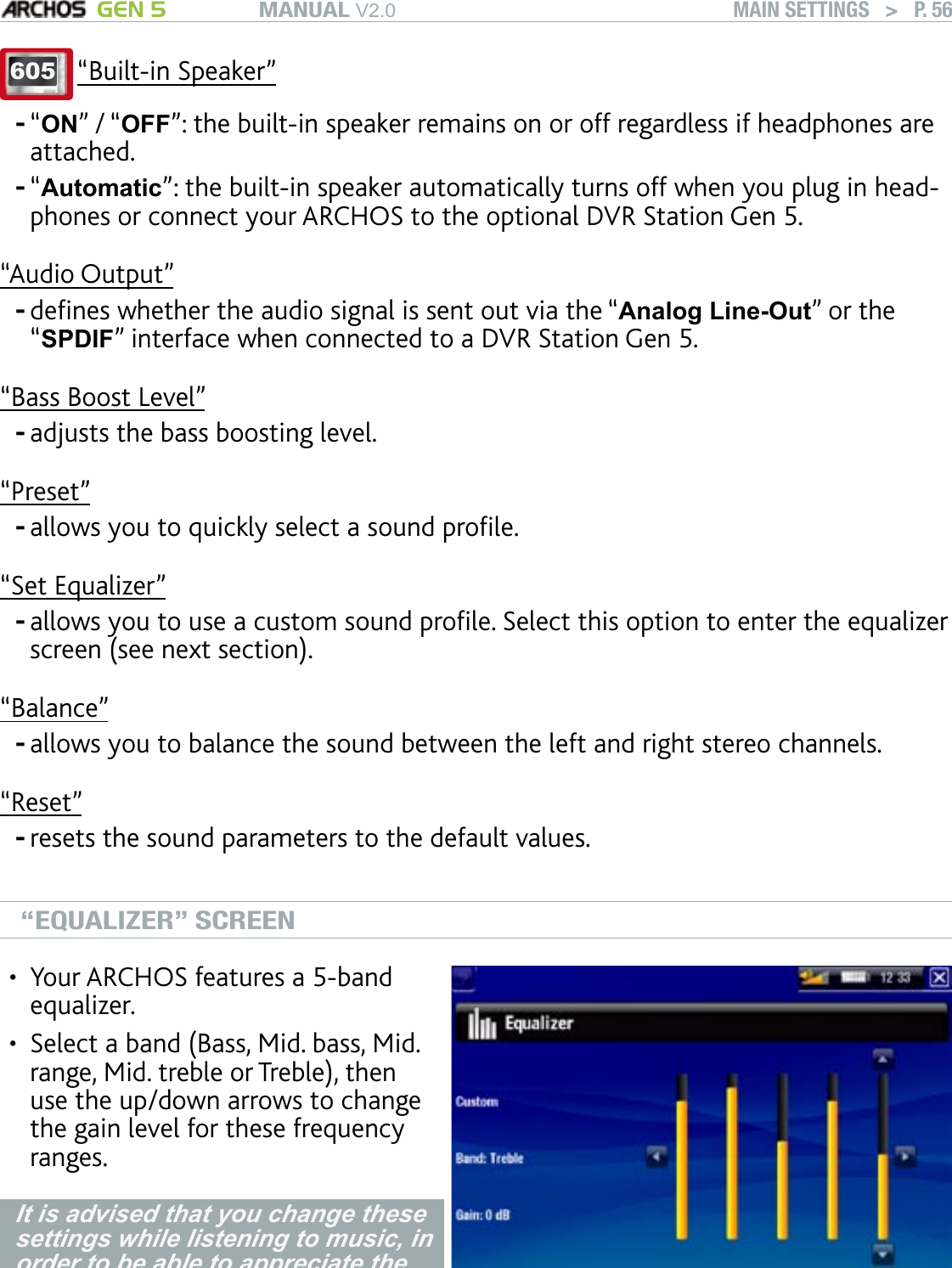 MANUAL V2.0 GEN 5 MAIN SETTINGS   &gt;   P. 56605 “Built-in Speaker”“ON” / “OFF”: the built-in speaker remains on or off regardless if headphones are attached.“Automatic”: the built-in speaker automatically turns off when you plug in head-phones or connect your ARCHOS to the optional DVR Station Gen 5.“Audio Output”denes whether the audio signal is sent out via the “Analog Line-Out” or the “SPDIF” interface when connected to a DVR Station Gen 5.“Bass Boost Level”adjusts the bass boosting level.“Preset”allows you to quickly select a sound prole.“Set Equalizer”allows you to use a custom sound prole. Select this option to enter the equalizer screen (see next section).“Balance”allows you to balance the sound between the left and right stereo channels.“Reset”resets the sound parameters to the default values.“EQUALIZER” SCREENYour ARCHOS features a 5-band equalizer.Select a band (Bass, Mid. bass, Mid. range, Mid. treble or Treble), then use the up/down arrows to change the gain level for these frequency ranges.••It is advised that you change these settings while listening to music, in order to be able to appreciate the sound changes.--------