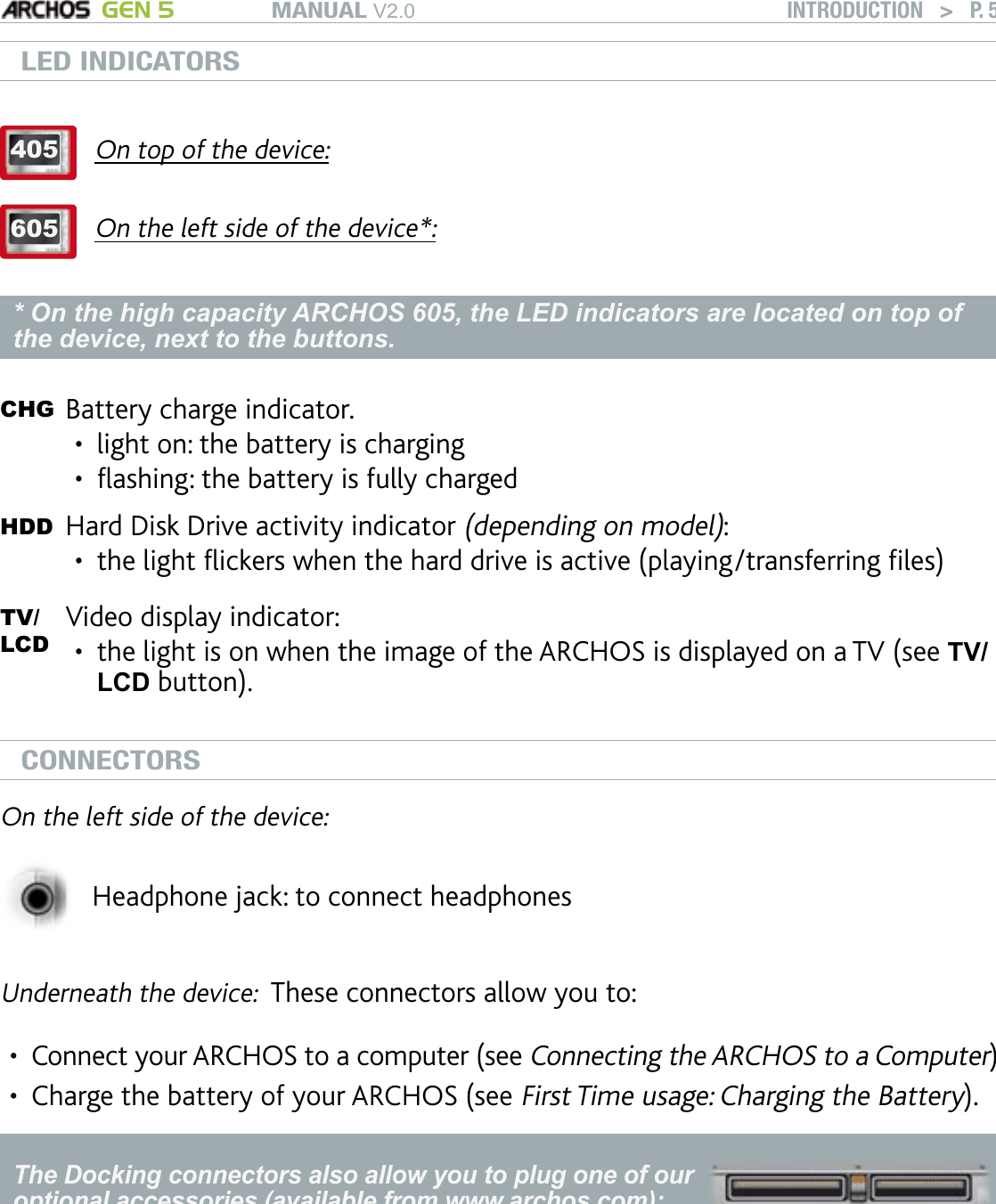 MANUAL V2.0 GEN 5 INTRODUCTION   &gt;   P. 5LED INDICATORS405On top of the device:605On the left side of the device*:* On the high capacity ARCHOS 605, the LED indicators are located on top of the device, next to the buttons.CHG Battery charge indicator.  light on: the battery is chargingashing: the battery is fully charged ••HDD Hard Disk Drive activity indicator (depending on model): the light ickers when the hard drive is active (playing/transferring les) •TV/LCDVideo display indicator: the light is on when the image of the ARCHOS is displayed on a TV (see TV/LCD button).•CONNECTORSOn the left side of the device:Headphone jack: to connect headphonesUnderneath the device:  These connectors allow you to:Connect your ARCHOS to a computer (see Connecting the ARCHOS to a Computer)Charge the battery of your ARCHOS (see First Time usage: Charging the Battery).The Docking connectors also allow you to plug one of our optional accessories (available from www.archos.com):Connect a compatible USB device to the ARCHOS, with the optional DVR Station Gen 5, Mini dock or Battery Dock. Record external audio/video, with the optional DVR Station Gen 5 or DVR Travel Adapter.See Optional Functionalities.•••••