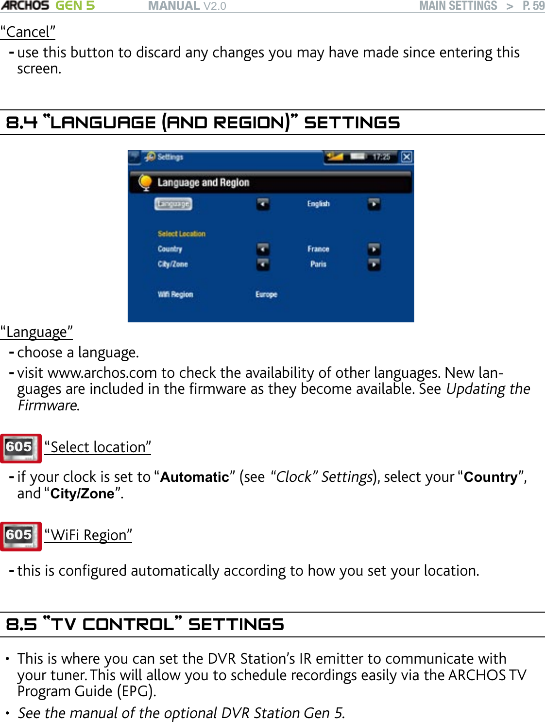 MANUAL V2.0 GEN 5 MAIN SETTINGS   &gt;   P. 59“Cancel”use this button to discard any changes you may have made since entering this screen.8.4 “LANGUAGE (AND REGION)” SETTINGS“Language”choose a language.visit www.archos.com to check the availability of other languages. New lan-guages are included in the rmware as they become available. See Updating the Firmware.605 “Select location”if your clock is set to “Automatic” (see “Clock” Settings), select your “Country”, and “City/Zone”.605 “WiFi Region”this is congured automatically according to how you set your location.8.5 “TV CONTROL” SETTINGSThis is where you can set the DVR Station’s IR emitter to communicate with your tuner. This will allow you to schedule recordings easily via the ARCHOS TV Program Guide (EPG).   See the manual of the optional DVR Station Gen 5.-----••