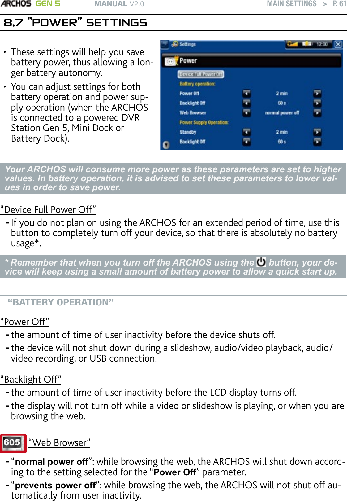 MANUAL V2.0 GEN 5 MAIN SETTINGS   &gt;   P. 618.7 “POWER” SETTINGSThese settings will help you save battery power, thus allowing a lon-ger battery autonomy.You can adjust settings for both battery operation and power sup-ply operation (when the ARCHOS is connected to a powered DVR Station Gen 5, Mini Dock or Battery Dock).••Your ARCHOS will consume more power as these parameters are set to higher values. In battery operation, it is advised to set these parameters to lower val-ues in order to save power.“Device Full Power Off”If you do not plan on using the ARCHOS for an extended period of time, use this button to completely turn off your device, so that there is absolutely no battery usage*.* Remember that when you turn off the ARCHOS using the   button, your de-vice will keep using a small amount of battery power to allow a quick start up. “BATTERY OPERATION”“Power Off”the amount of time of user inactivity before the device shuts off.the device will not shut down during a slideshow, audio/video playback, audio/video recording, or USB connection.“Backlight Off”the amount of time of user inactivity before the LCD display turns off.the display will not turn off while a video or slideshow is playing, or when you are browsing the web.605 “Web Browser”“normal power off”: while browsing the web, the ARCHOS will shut down accord-ing to the setting selected for the “Power Off” parameter.“prevents power off”: while browsing the web, the ARCHOS will not shut off au-tomatically from user inactivity.-------