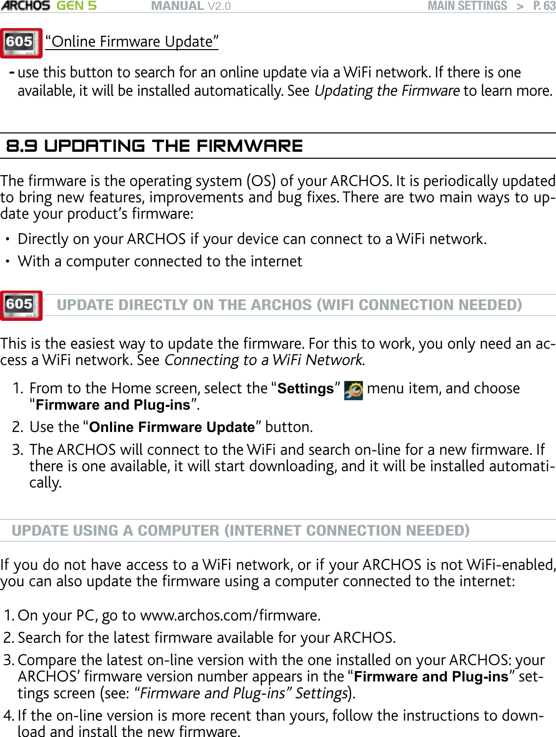 MANUAL V2.0 GEN 5 MAIN SETTINGS   &gt;   P. 63605 “Online Firmware Update”use this button to search for an online update via a WiFi network. If there is one available, it will be installed automatically. See Updating the Firmware to learn more.8.9 UPDATING THE FIRMWAREThe rmware is the operating system (OS) of your ARCHOS. It is periodically updated to bring new features, improvements and bug xes. There are two main ways to up-date your product’s rmware:Directly on your ARCHOS if your device can connect to a WiFi network.With a computer connected to the internet605UPDATE DIRECTLY ON THE ARCHOS (WIFI CONNECTION NEEDED)This is the easiest way to update the rmware. For this to work, you only need an ac-cess a WiFi network. See Connecting to a WiFi Network.From to the Home screen, select the “Settings”   menu item, and choose “Firmware and Plug-ins”.Use the “Online Firmware Update” button. The ARCHOS will connect to the WiFi and search on-line for a new rmware. If there is one available, it will start downloading, and it will be installed automati-cally. UPDATE USING A COMPUTER (INTERNET CONNECTION NEEDED)If you do not have access to a WiFi network, or if your ARCHOS is not WiFi-enabled, you can also update the rmware using a computer connected to the internet:On your PC, go to www.archos.com/rmware.Search for the latest rmware available for your ARCHOS. Compare the latest on-line version with the one installed on your ARCHOS: your ARCHOS’ rmware version number appears in the “Firmware and Plug-ins” set-tings screen (see: “Firmware and Plug-ins” Settings).If the on-line version is more recent than yours, follow the instructions to down-load and install the new rmware. Your Internet browser may warn you that the contents of the rmware le could harm your computer. ARCHOS has taken precautions to insure that this le will not harm your computer.-••1.2.3.1.2.3.4.