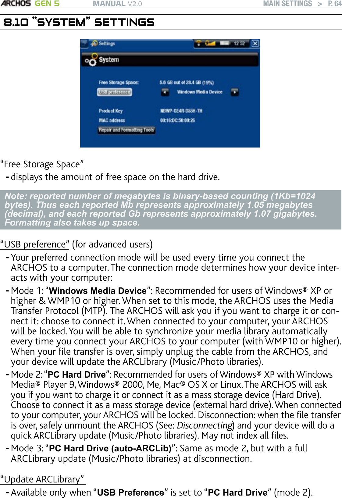 MANUAL V2.0 GEN 5 MAIN SETTINGS   &gt;   P. 648.10 “SYSTEM” SETTINGS“SYSTEM” SETTINGS“Free Storage Space”displays the amount of free space on the hard drive.Note: reported number of megabytes is binary-based counting (1Kb=1024 bytes). Thus each reported Mb represents approximately 1.05 megabytes (decimal), and each reported Gb represents approximately 1.07 gigabytes. Formatting also takes up space.“USB preference” (for advanced users)Your preferred connection mode will be used every time you connect the ARCHOS to a computer. The connection mode determines how your device inter-acts with your computer:Mode 1: “Windows Media Device”: Recommended for users of Windows® XP or higher &amp; WMP10 or higher. When set to this mode, the ARCHOS uses the Media Transfer Protocol (MTP). The ARCHOS will ask you if you want to charge it or con-nect it: choose to connect it. When connected to your computer, your ARCHOS will be locked. You will be able to synchronize your media library automatically every time you connect your ARCHOS to your computer (with WMP10 or higher). When your le transfer is over, simply unplug the cable from the ARCHOS, and your device will update the ARCLibrary (Music/Photo libraries).Mode 2: “PC Hard Drive”: Recommended for users of Windows® XP with Windows Media® Player 9, Windows® 2000, Me, Mac® OS X or Linux. The ARCHOS will ask you if you want to charge it or connect it as a mass storage device (Hard Drive). Choose to connect it as a mass storage device (external hard drive). When connected to your computer, your ARCHOS will be locked. Disconnection: when the le transfer is over, safely unmount the ARCHOS (See: Disconnecting) and your device will do a quick ARCLibrary update (Music/Photo libraries). May not index all les.Mode 3: “PC Hard Drive (auto-ARCLib)”: Same as mode 2, but with a full ARCLibrary update (Music/Photo libraries) at disconnection. “Update ARCLibrary” Available only when “USB Preference” is set to “PC Hard Drive” (mode 2).------