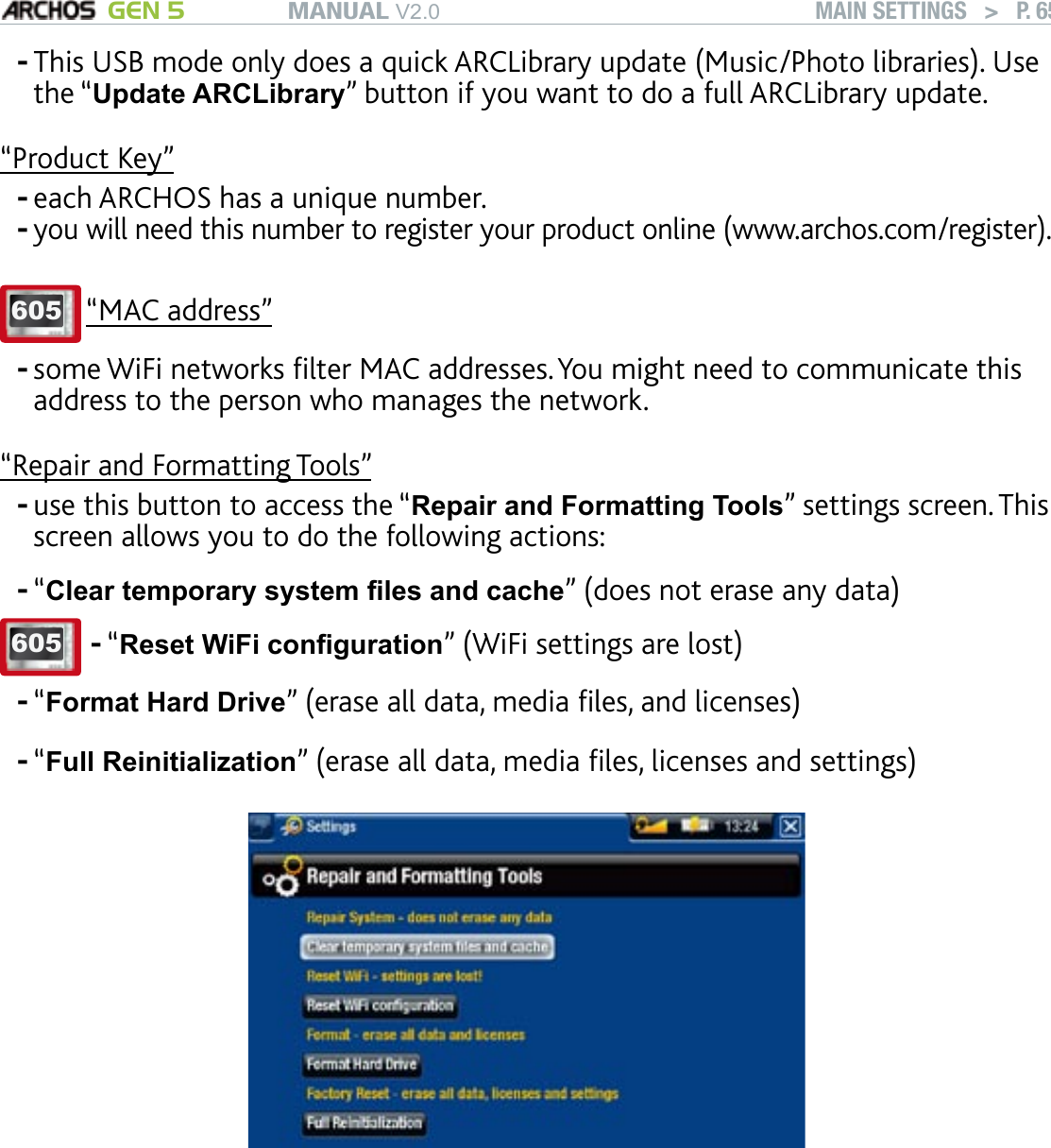 MANUAL V2.0 GEN 5 MAIN SETTINGS   &gt;   P. 65This USB mode only does a quick ARCLibrary update (Music/Photo libraries). Use the “Update ARCLibrary” button if you want to do a full ARCLibrary update.“Product Key”each ARCHOS has a unique number.you will need this number to register your product online (www.archos.com/register).605 “MAC address”some WiFi networks lter MAC addresses. You might need to communicate this address to the person who manages the network.“Repair and Formatting Tools”use this button to access the “Repair and Formatting Tools” settings screen. This screen allows you to do the following actions:“Clear temporary system les and cache” (does not erase any data)605 “Reset WiFi conguration” (WiFi settings are lost)-“Format Hard Drive” (erase all data, media les, and licenses)“Full Reinitialization” (erase all data, media les, licenses and settings)             In the event that your ARCHOS freezes or does not respond anymore, try to reset it (see: Troubleshooting). If this does not work or if you cannot access the Repair and Formatting Tools, you can try a system recovery (see: Troubleshooting).--------