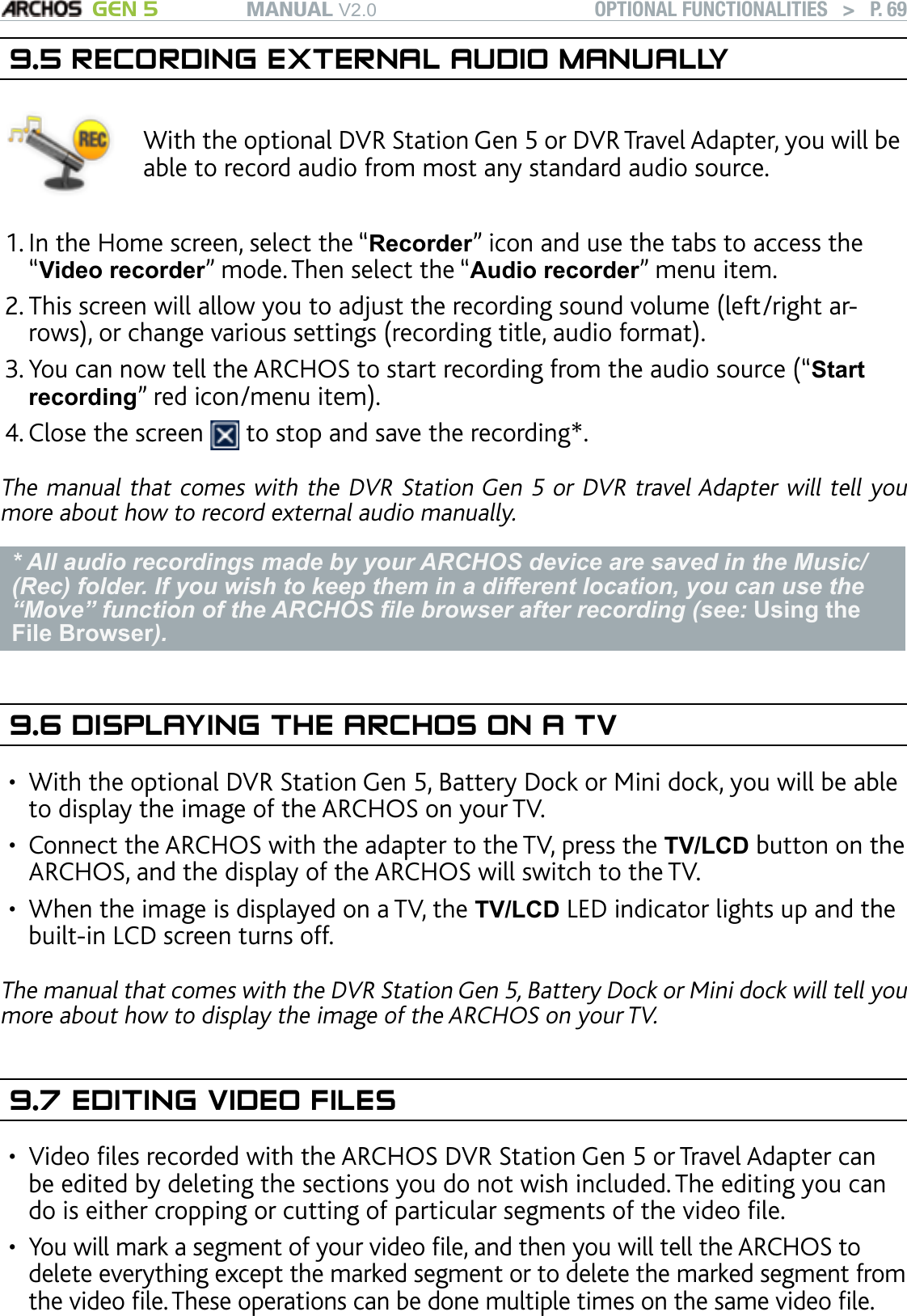 MANUAL V2.0 GEN 5 OPTIONAL FUNCTIONALITIES   &gt;   P. 699.5 RECORDING EXTERNAL AUDIO MANUALLYWith the optional DVR Station Gen 5 or DVR Travel Adapter, you will be able to record audio from most any standard audio source.   In the Home screen, select the “Recorder” icon and use the tabs to access the “Video recorder” mode. Then select the “Audio recorder” menu item.This screen will allow you to adjust the recording sound volume (left/right ar-rows), or change various settings (recording title, audio format).You can now tell the ARCHOS to start recording from the audio source (“Start recording” red icon/menu item).Close the screen   to stop and save the recording*.The manual that comes with the DVR Station Gen 5 or DVR travel Adapter will tell you more about how to record external audio manually.* All audio recordings made by your ARCHOS device are saved in the Music/(Rec) folder. If you wish to keep them in a different location, you can use the “Move” function of the ARCHOS le browser after recording (see: Using the File Browser).9.6 DISPLAYING THE ARCHOS ON A TVWith the optional DVR Station Gen 5, Battery Dock or Mini dock, you will be able to display the image of the ARCHOS on your TV.   Connect the ARCHOS with the adapter to the TV, press the TV/LCD button on the ARCHOS, and the display of the ARCHOS will switch to the TV.When the image is displayed on a TV, the TV/LCD LED indicator lights up and the built-in LCD screen turns off.The manual that comes with the DVR Station Gen 5, Battery Dock or Mini dock will tell you more about how to display the image of the ARCHOS on your TV.9.7 EDITING VIDEO FILESVideo les recorded with the ARCHOS DVR Station Gen 5 or Travel Adapter can be edited by deleting the sections you do not wish included. The editing you can do is either cropping or cutting of particular segments of the video le. You will mark a segment of your video le, and then you will tell the ARCHOS to delete everything except the marked segment or to delete the marked segment from the video le. These operations can be done multiple times on the same video le. 1.2.3.4.•••••