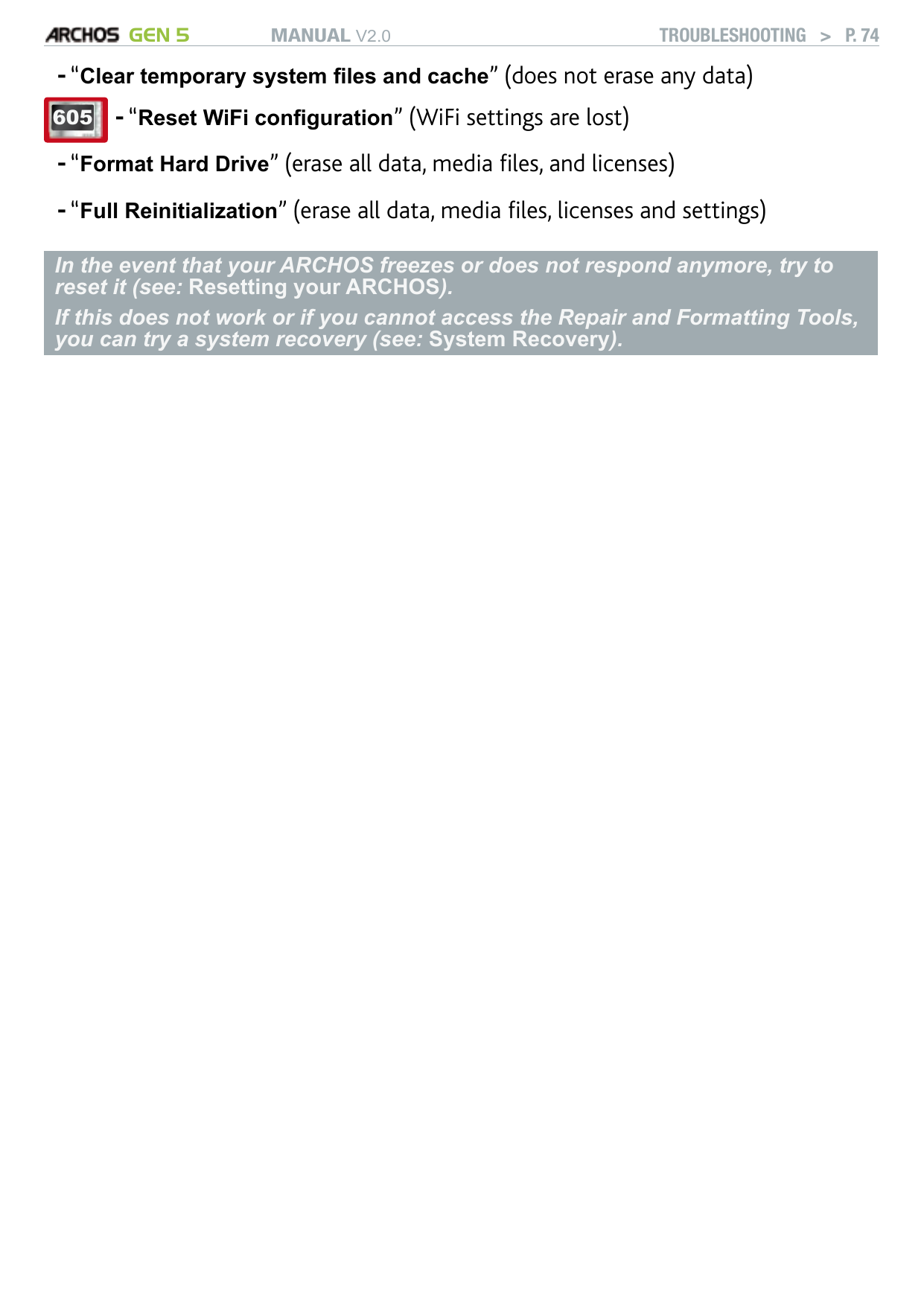 MANUAL V2.0 GEN 5 TROUBLESHOOTING   &gt;   P. 74“Clear temporary system les and cache” (does not erase any data)605 “Reset WiFi conguration” (WiFi settings are lost)-“Format Hard Drive” (erase all data, media les, and licenses)“Full Reinitialization” (erase all data, media les, licenses and settings)In the event that your ARCHOS freezes or does not respond anymore, try to reset it (see: Resetting your ARCHOS). If this does not work or if you cannot access the Repair and Formatting Tools, you can try a system recovery (see: System Recovery).---