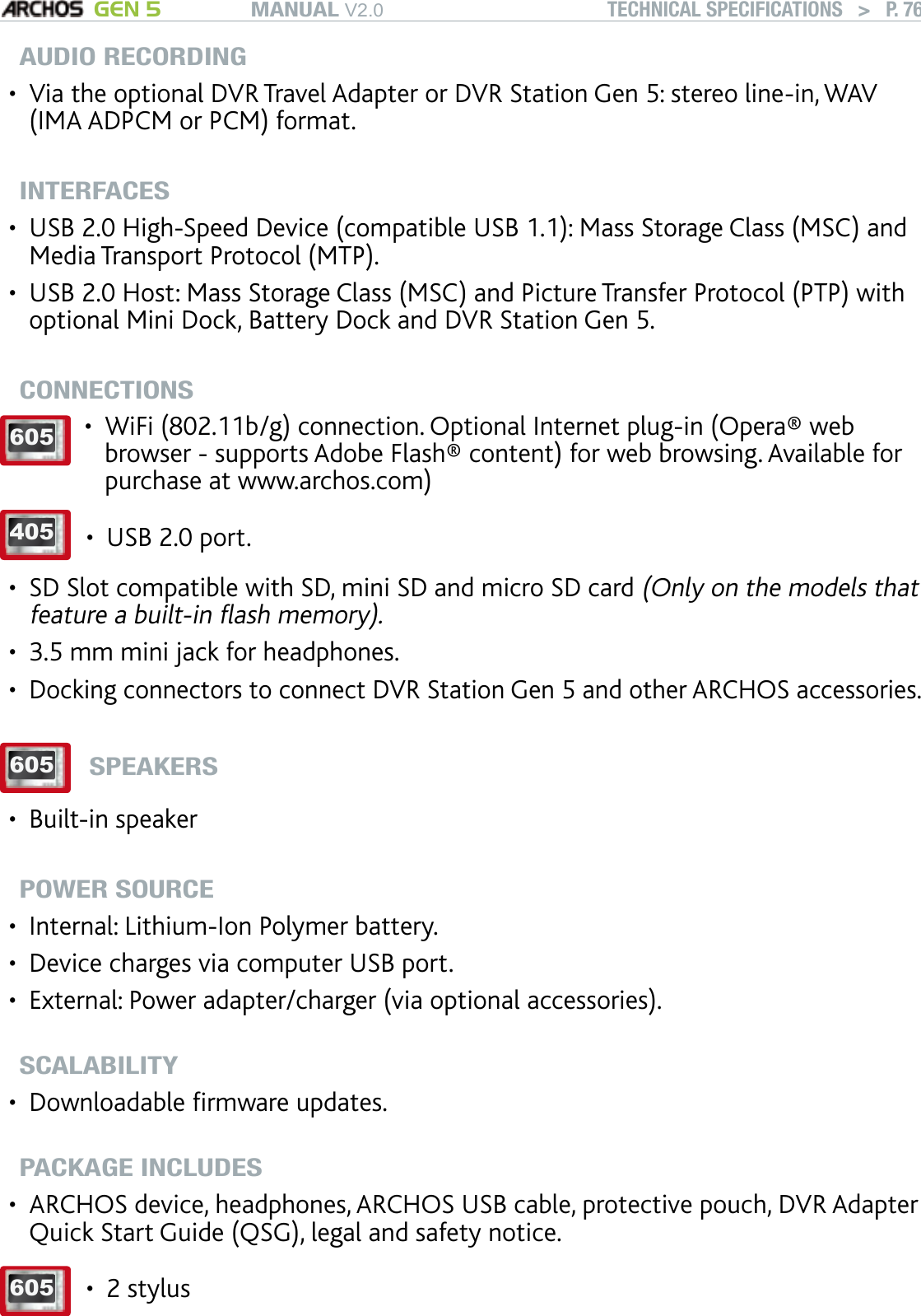 MANUAL V2.0 GEN 5 TECHNICAL SPECIFICATIONS   &gt;   P. 76AUDIO RECORDINGVia the optional DVR Travel Adapter or DVR Station Gen 5: stereo line-in, WAV (IMA ADPCM or PCM) format.INTERFACES USB 2.0 High-Speed Device (compatible USB 1.1): Mass Storage Class (MSC) and Media Transport Protocol (MTP).USB 2.0 Host: Mass Storage Class (MSC) and Picture Transfer Protocol (PTP) with optional Mini Dock, Battery Dock and DVR Station Gen 5.CONNECTIONS605 WiFi (802.11b/g) connection. Optional Internet plug-in (Opera® web browser - supports Adobe Flash® content) for web browsing. Available for purchase at www.archos.com)•405 USB 2.0 port.•SD Slot compatible with SD, mini SD and micro SD card (Only on the models that feature a built-in ash memory).3.5 mm mini jack for headphones.Docking connectors to connect DVR Station Gen 5 and other ARCHOS accessories. 605SPEAKERSBuilt-in speakerPOWER SOURCEInternal: Lithium-Ion Polymer battery.Device charges via computer USB port.External: Power adapter/charger (via optional accessories).SCALABILITYDownloadable rmware updates.PACKAGE INCLUDESARCHOS device, headphones, ARCHOS USB cable, protective pouch, DVR Adapter Quick Start Guide (QSG), legal and safety notice.605 2 stylus•••••••••••••