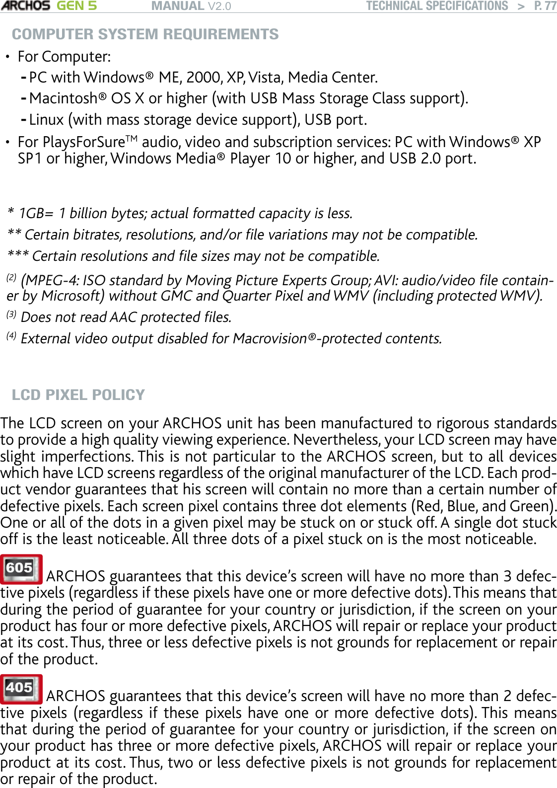 MANUAL V2.0 GEN 5 TECHNICAL SPECIFICATIONS   &gt;   P. 77COMPUTER SYSTEM REQUIREMENTSFor Computer:PC with Windows® ME, 2000, XP, Vista, Media Center. Macintosh® OS X or higher (with USB Mass Storage Class support).Linux (with mass storage device support), USB port.For PlaysForSureTM audio, video and subscription services: PC with Windows® XP SP1 or higher, Windows Media® Player 10 or higher, and USB 2.0 port.* 1GB= 1 billion bytes; actual formatted capacity is less.** Certain bitrates, resolutions, and/or le variations may not be compatible.*** Certain resolutions and le sizes may not be compatible.(2) (MPEG-4: ISO standard by Moving Picture Experts Group; AVI: audio/video le contain-er by Microsoft) without GMC and Quarter Pixel and WMV (including protected WMV).(3) Does not read AAC protected les.(4) External video output disabled for Macrovision®-protected contents.LCD PIXEL POLICYThe LCD screen on your ARCHOS unit has been manufactured to rigorous standards to provide a high quality viewing experience. Nevertheless, your LCD screen may have slight imperfections. This is not particular to the ARCHOS screen, but to all devices which have LCD screens regardless of the original manufacturer of the LCD. Each prod-uct vendor guarantees that his screen will contain no more than a certain number of defective pixels. Each screen pixel contains three dot elements (Red, Blue, and Green). One or all of the dots in a given pixel may be stuck on or stuck off. A single dot stuck off is the least noticeable. All three dots of a pixel stuck on is the most noticeable.  605  ARCHOS guarantees that this device’s screen will have no more than 3 defec-tive pixels (regardless if these pixels have one or more defective dots). This means that during the period of guarantee for your country or jurisdiction, if the screen on your product has four or more defective pixels, ARCHOS will repair or replace your product at its cost. Thus, three or less defective pixels is not grounds for replacement or repair of the product. 405  ARCHOS guarantees that this device’s screen will have no more than 2 defec-tive pixels (regardless if these pixels have one or more defective dots). This means that during the period of guarantee for your country or jurisdiction, if the screen on your product has three or more defective pixels, ARCHOS will repair or replace your product at its cost. Thus, two or less defective pixels is not grounds for replacement or repair of the product. •---•
