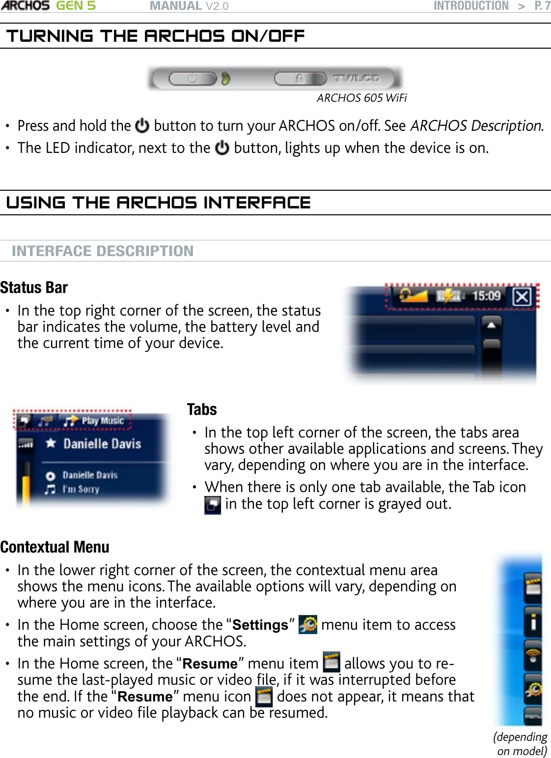 MANUAL V2.0 GEN 5 INTRODUCTION   &gt;   P. 7TURNING THE ARCHOS ON/OFFARCHOS 605 WiFiPress and hold the   button to turn your ARCHOS on/off. See ARCHOS Description.The LED indicator, next to the   button, lights up when the device is on.USING THE ARCHOS INTERFACEINTERFACE DESCRIPTIONStatus BarIn the top right corner of the screen, the status bar indicates the volume, the battery level and the current time of your device.•TabsIn the top left corner of the screen, the tabs area shows other available applications and screens. They vary, depending on where you are in the interface.When there is only one tab available, the Tab icon  in the top left corner is grayed out.••Contextual MenuIn the lower right corner of the screen, the contextual menu area shows the menu icons. The available options will vary, depending on where you are in the interface.In the Home screen, choose the “Settings”   menu item to access the main settings of your ARCHOS.In the Home screen, the “Resume” menu item   allows you to re-sume the last-played music or video le, if it was interrupted before the end. If the “Resume” menu icon   does not appear, it means that no music or video le playback can be resumed.•••(depending on model)••