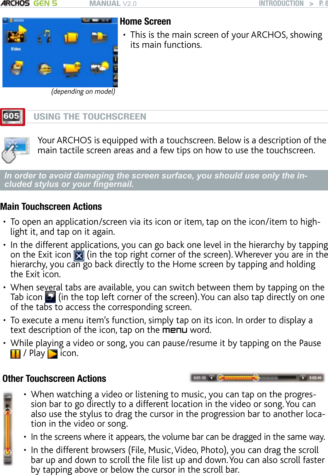 MANUAL V2.0 GEN 5 INTRODUCTION   &gt;   P. 8(depending on model)Home ScreenThis is the main screen of your ARCHOS, showing its main functions.•605USING THE TOUCHSCREENYour ARCHOS is equipped with a touchscreen. Below is a description of the main tactile screen areas and a few tips on how to use the touchscreen.In order to avoid damaging the screen surface, you should use only the in-cluded stylus or your ngernail.Main Touchscreen ActionsTo open an application/screen via its icon or item, tap on the icon/item to high-light it, and tap on it again.In the different applications, you can go back one level in the hierarchy by tapping on the Exit icon   (in the top right corner of the screen). Wherever you are in the hierarchy, you can go back directly to the Home screen by tapping and holding the Exit icon. When several tabs are available, you can switch between them by tapping on the Tab icon   (in the top left corner of the screen). You can also tap directly on one of the tabs to access the corresponding screen.To execute a menu item’s function, simply tap on its icon. In order to display a text description of the icon, tap on the menu word.While playing a video or song, you can pause/resume it by tapping on the Pause  / Play   icon.Other Touchscreen ActionsWhen watching a video or listening to music, you can tap on the progres-sion bar to go directly to a different location in the video or song. You can also use the stylus to drag the cursor in the progression bar to another loca-tion in the video or song.In the screens where it appears, the volume bar can be dragged in the same way.In the different browsers (File, Music, Video, Photo), you can drag the scroll bar up and down to scroll the le list up and down. You can also scroll faster by tapping above or below the cursor in the scroll bar.••••••••