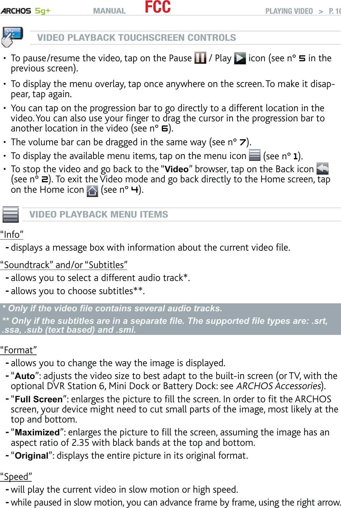 MANUAL 5g+ FCC PLAYING VIDEO   &gt;   P. 10VIDEO PLAYBACK TOUCHSCREEN CONTROLSTo pause/resume the video, tap on the Pause   / Play   icon (see n° 5 in the previous screen).To display the menu overlay, tap once anywhere on the screen. To make it disap-pear, tap again.You can tap on the progression bar to go directly to a different location in the video. You can also use your ﬁnger to drag the cursor in the progression bar to another location in the video (see n° 6). The volume bar can be dragged in the same way (see n° 7).To display the available menu items, tap on the menu icon   (see n° 1).To stop the video and go back to the “Video” browser, tap on the Back icon (see n° 2). To exit the Video mode and go back directly to the Home screen, tap on the Home icon   (see n° 4).VIDEO PLAYBACK MENU ITEMS“Info”displays a message box with information about the current video ﬁle.“Soundtrack” and/or “Subtitles” allows you to select a different audio track*.allows you to choose subtitles**.* Only if the video ﬁle contains several audio tracks.** Only if the subtitles are in a separate ﬁle. The supported ﬁle types are: .srt, .ssa, .sub (text based) and .smi.“Format”allows you to change the way the image is displayed.“Auto”: adjusts the video size to best adapt to the built-in screen (or TV, with the optional DVR Station 6, Mini Dock or Battery Dock: see ARCHOS Accessories).“Full Screen”: enlarges the picture to ﬁll the screen. In order to ﬁt the ARCHOS screen, your device might need to cut small parts of the image, most likely at the top and bottom.“Maximized”: enlarges the picture to ﬁll the screen, assuming the image has an aspect ratio of 2.35 with black bands at the top and bottom.“Original”: displays the entire picture in its original format.“Speed”will play the current video in slow motion or high speed.while paused in slow motion, you can advance frame by frame, using the right arrow. ••••••----------