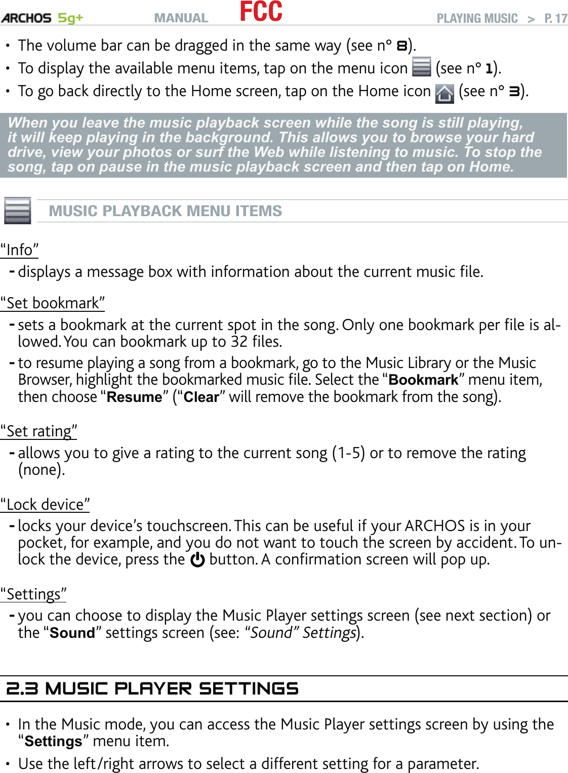 MANUAL 5g+ FCC PLAYING MUSIC   &gt;   P. 17The volume bar can be dragged in the same way (see n° 8).To display the available menu items, tap on the menu icon   (see n° 1).To go back directly to the Home screen, tap on the Home icon   (see n° 3).When you leave the music playback screen while the song is still playing, it will keep playing in the background. This allows you to browse your hard drive, view your photos or surf the Web while listening to music. To stop the song, tap on pause in the music playback screen and then tap on Home.MUSIC PLAYBACK MENU ITEMS“Info”displays a message box with information about the current music ﬁle.“Set bookmark”sets a bookmark at the current spot in the song. Only one bookmark per ﬁle is al-lowed. You can bookmark up to 32 ﬁles. to resume playing a song from a bookmark, go to the Music Library or the Music Browser, highlight the bookmarked music ﬁle. Select the “Bookmark” menu item, then choose “Resume” (“Clear” will remove the bookmark from the song).“Set rating”allows you to give a rating to the current song (1-5) or to remove the rating (none).“Lock device”locks your device’s touchscreen. This can be useful if your ARCHOS is in your pocket, for example, and you do not want to touch the screen by accident. To un-lock the device, press the   button. A conﬁrmation screen will pop up.“Settings”you can choose to display the Music Player settings screen (see next section) or the “Sound” settings screen (see: “Sound” Settings).2.3 MUSIC PLAYER SETTINGSIn the Music mode, you can access the Music Player settings screen by using the “Settings” menu item. Use the left/right arrows to select a different setting for a parameter.•••------••