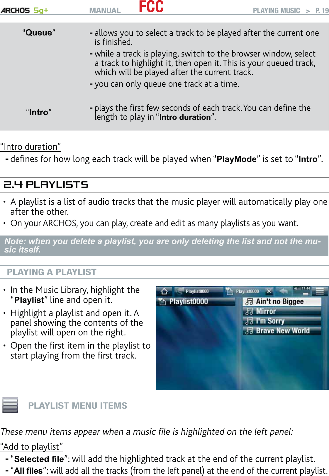 MANUAL 5g+ FCC PLAYING MUSIC   &gt;   P. 19“Queue”allows you to select a track to be played after the current one is ﬁnished.while a track is playing, switch to the browser window, select a track to highlight it, then open it. This is your queued track, which will be played after the current track.you can only queue one track at a time.---“Intro”plays the ﬁrst few seconds of each track. You can deﬁne the length to play in “Intro duration”. -“Intro duration”deﬁnes for how long each track will be played when “PlayMode” is set to “Intro”.2.4 PLAYLISTSA playlist is a list of audio tracks that the music player will automatically play one after the other.On your ARCHOS, you can play, create and edit as many playlists as you want.Note: when you delete a playlist, you are only deleting the list and not the mu-sic itself.PLAYING A PLAYLISTIn the Music Library, highlight the “Playlist” line and open it.Highlight a playlist and open it. A panel showing the contents of the playlist will open on the right.Open the ﬁrst item in the playlist to start playing from the ﬁrst track.•••PLAYLIST MENU ITEMSThese menu items appear when a music ﬁle is highlighted on the left panel:“Add to playlist”“Selected ﬁle”: will add the highlighted track at the end of the current playlist.“All ﬁles”: will add all the tracks (from the left panel) at the end of the current playlist.-••--