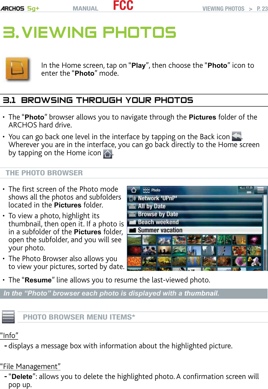 MANUAL 5g+ FCC VIEWING PHOTOS   &gt;   P. 233. VIEWING PHOTOSIn the Home screen, tap on “Play”, then choose the “Photo” icon to enter the “Photo” mode.3.1  BROWSING THROUGH YOUR PHOTOSThe “Photo” browser allows you to navigate through the Pictures folder of the ARCHOS hard drive.You can go back one level in the interface by tapping on the Back icon  . Wherever you are in the interface, you can go back directly to the Home screen by tapping on the Home icon  .THE PHOTO BROWSERThe ﬁrst screen of the Photo mode shows all the photos and subfolders located in the Pictures folder.To view a photo, highlight its thumbnail, then open it. If a photo is in a subfolder of the Pictures folder, open the subfolder, and you will see your photo.The Photo Browser also allows you to view your pictures, sorted by date.•••The “Resume” line allows you to resume the last-viewed photo.In the “Photo” browser each photo is displayed with a thumbnail.PHOTO BROWSER MENU ITEMS*“Info”displays a message box with information about the highlighted picture.“File Management”“Delete”: allows you to delete the highlighted photo. A conﬁrmation screen will pop up.•••--