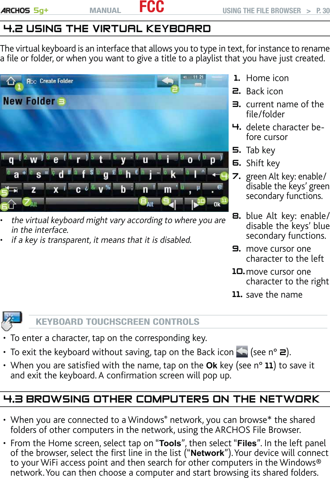 MANUAL 5g+ FCC USING THE FILE BROWSER   &gt;   P. 304.2 USING THE VIRTUAL KEYBOARDThe virtual keyboard is an interface that allows you to type in text, for instance to rename a ﬁle or folder, or when you want to give a title to a playlist that you have just created.the virtual keyboard might vary according to where you are in the interface.if a key is transparent, it means that it is disabled.••1. Home icon 2. Back icon 3. current name of the ﬁle/folder 4. delete character be-fore cursor 5. Tab key 6. Shift key 7.green Alt key: enable/disable the keys’ green secondary functions.  8. blue Alt key: enable/disable the keys’ blue secondary functions. 9. move cursor one character to the left 10.move cursor one character to the right 11. save the nameKEYBOARD TOUCHSCREEN CONTROLSTo enter a character, tap on the corresponding key.To exit the keyboard without saving, tap on the Back icon  (see n° 2).When you are satisﬁed with the name, tap on the Ok key (see n° 11) to save it and exit the keyboard. A conﬁrmation screen will pop up.4.3 BROWSING OTHER COMPUTERS ON THE NETWORKWhen you are connected to a Windows® network, you can browse* the shared folders of other computers in the network, using the ARCHOS File Browser.From the Home screen, select tap on “Tools”, then select “Files”. In the left panel of the browser, select the ﬁrst line in the list (“Network”). Your device will connect to your WiFi access point and then search for other computers in the Windows® network. You can then choose a computer and start browsing its shared folders.•••••