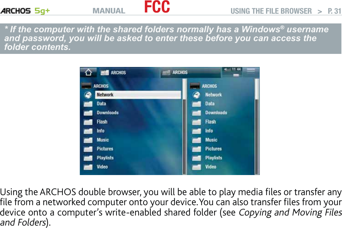 MANUAL 5g+ FCC USING THE FILE BROWSER   &gt;   P. 31* If the computer with the shared folders normally has a Windows® username and password, you will be asked to enter these before you can access the folder contents.Using the ARCHOS double browser, you will be able to play media ﬁles or transfer any ﬁle from a networked computer onto your device. You can also transfer ﬁles from your device onto a computer’s write-enabled shared folder (see Copying and Moving Files and Folders).If the WiFi is not enabled or if you are not connected to a network, the device will scan for available networks and connect to a known network or display the list of available networks so that you can connect to one of them.