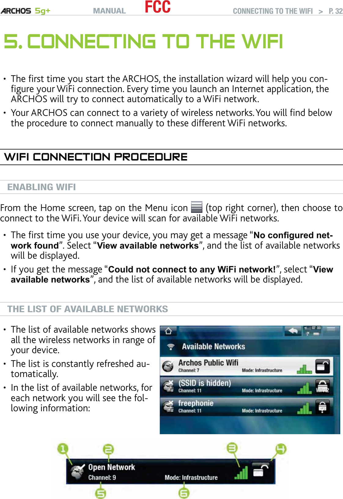 MANUAL 5g+ FCC CONNECTING TO THE WIFI   &gt;   P. 325. CONNECTING TO THE WIFIThe ﬁrst time you start the ARCHOS, the installation wizard will help you con-ﬁgure your WiFi connection. Every time you launch an Internet application, the ARCHOS will try to connect automatically to a WiFi network.Your ARCHOS can connect to a variety of wireless networks. You will ﬁnd below the procedure to connect manually to these different WiFi networks.WIFI CONNECTION PROCEDUREENABLING WIFIFrom the Home screen, tap on the Menu icon   (top right corner), then choose to connect to the WiFi. Your device will scan for available WiFi networks.The ﬁrst time you use your device, you may get a message “No conﬁgured net-work found”. Select “View available networks”, and the list of available networks will be displayed.If you get the message “Could not connect to any WiFi network!”, select “View available networks”, and the list of available networks will be displayed.THE LIST OF AVAILABLE NETWORKSThe list of available networks shows all the wireless networks in range of your device.The list is constantly refreshed au-tomatically.In the list of available networks, for each network you will see the fol-lowing information:•••••••
