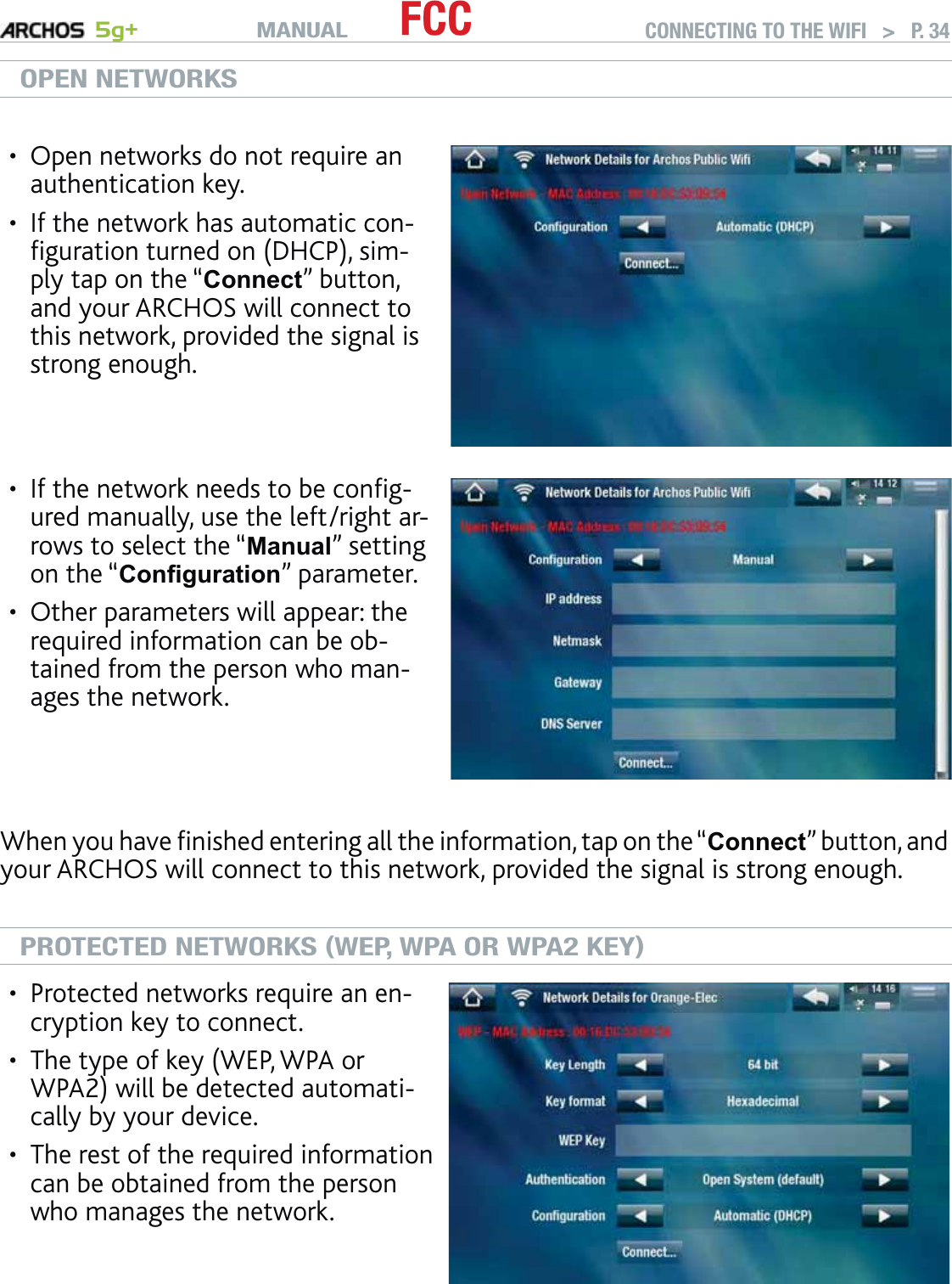 MANUAL 5g+ FCC CONNECTING TO THE WIFI   &gt;   P. 34OPEN NETWORKSOpen networks do not require an authentication key. If the network has automatic con-ﬁguration turned on (DHCP), sim-ply tap on the “Connect” button, and your ARCHOS will connect to this network, provided the signal is strong enough.••If the network needs to be conﬁg-ured manually, use the left/right ar-rows to select the “Manual” setting on the “Conﬁguration” parameter.Other parameters will appear: the required information can be ob-tained from the person who man-ages the network. ••When you have ﬁnished entering all the information, tap on the “Connect” button, and your ARCHOS will connect to this network, provided the signal is strong enough.PROTECTED NETWORKS (WEP, WPA OR WPA2 KEY)Protected networks require an en-cryption key to connect. The type of key (WEP, WPA or WPA2) will be detected automati-cally by your device.The rest of the required information can be obtained from the person who manages the network.•••