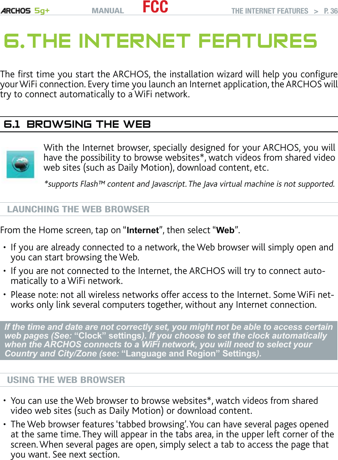 MANUAL 5g+ FCC THE INTERNET FEATURES   &gt;   P. 366. THE INTERNET FEATURESThe ﬁrst time you start the ARCHOS, the installation wizard will help you conﬁgure your WiFi connection. Every time you launch an Internet application, the ARCHOS will try to connect automatically to a WiFi network.6.1  BROWSING THE WEBWith the Internet browser, specially designed for your ARCHOS, you will have the possibility to browse websites*, watch videos from shared video web sites (such as Daily Motion), download content, etc.*supports Flash™ content and Javascript. The Java virtual machine is not supported.LAUNCHING THE WEB BROWSERFrom the Home screen, tap on “Internet”, then select “Web”.If you are already connected to a network, the Web browser will simply open and you can start browsing the Web.If you are not connected to the Internet, the ARCHOS will try to connect auto-matically to a WiFi network.Please note: not all wireless networks offer access to the Internet. Some WiFi net-works only link several computers together, without any Internet connection.If the time and date are not correctly set, you might not be able to access certain web pages (See: “Clock” settings). If you choose to set the clock automatically when the ARCHOS connects to a WiFi network, you will need to select your Country and City/Zone (see: “Language and Region” Settings).USING THE WEB BROWSERYou can use the Web browser to browse websites*, watch videos from shared video web sites (such as Daily Motion) or download content.The Web browser features ‘tabbed browsing’. You can have several pages opened at the same time. They will appear in the tabs area, in the upper left corner of the screen. When several pages are open, simply select a tab to access the page that you want. See next section.•••••