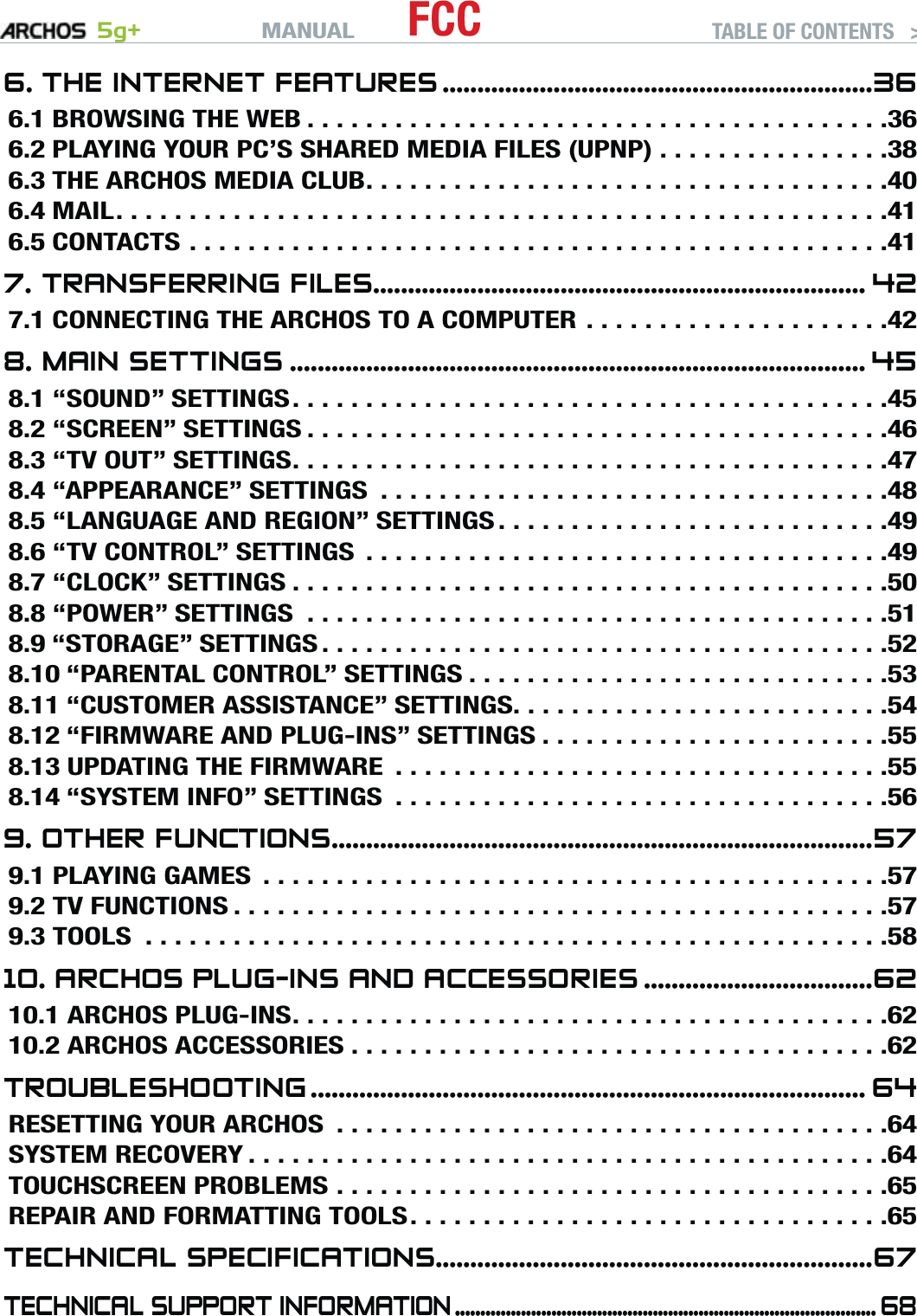 MANUAL 5g+ FCC TABLE OF CONTENTS   &gt;   P. 36. THE INTERNET FEATURES ..............................................................366.1 BROWSING THE WEB ........................................366.2 PLAYING YOUR PC’S SHARED MEDIA FILES (UPNP) ................386.3 THE ARCHOS MEDIA CLUB ....................................406.4 MAIL .....................................................416.5 CONTACTS ................................................417. TRANSFERRING FILES....................................................................... 427.1 CONNECTING THE ARCHOS TO A COMPUTER .....................428. MAIN SETTINGS ................................................................................... 458.1 “SOUND” SETTINGS .........................................458.2 “SCREEN” SETTINGS ........................................468.3 “TV OUT” SETTINGS .........................................478.4 “APPEARANCE” SETTINGS  ...................................488.5 “LANGUAGE AND REGION” SETTINGS ...........................498.6 “TV CONTROL” SETTINGS  ....................................498.7 “CLOCK” SETTINGS .........................................508.8 “POWER” SETTINGS  ........................................518.9 “STORAGE” SETTINGS .......................................528.10 “PARENTAL CONTROL” SETTINGS .............................538.11 “CUSTOMER ASSISTANCE” SETTINGS. . . . . . . . . . . . . . . . . . . . . . . . . .548.12 “FIRMWARE AND PLUG-INS” SETTINGS ........................558.13 UPDATING THE FIRMWARE  ..................................558.14 “SYSTEM INFO” SETTINGS  ..................................569. OTHER FUNCTIONS ..............................................................................579.1 PLAYING GAMES  ...........................................579.2 TV FUNCTIONS .............................................579.3 TOOLS  ...................................................5810. ARCHOS PLUG-INS AND ACCESSORIES .................................6210.1 ARCHOS PLUG-INS .........................................6210.2 ARCHOS ACCESSORIES .....................................62TROUBLESHOOTING ................................................................................ 64RESETTING YOUR ARCHOS  ......................................64SYSTEM RECOVERY ............................................64TOUCHSCREEN PROBLEMS ......................................65REPAIR AND FORMATTING TOOLS .................................65TECHNICAL SPECIFICATIONS ...............................................................67TECHNICAL SUPPORT INFORMATION ................................................................................... 68