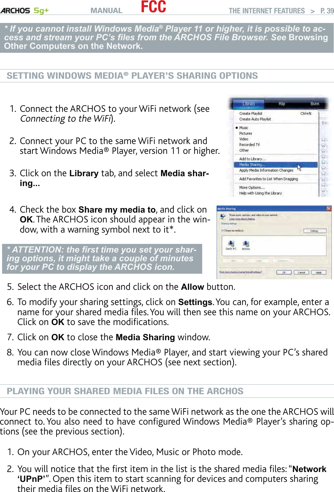 MANUAL 5g+ FCC THE INTERNET FEATURES   &gt;   P. 39* If you cannot install Windows Media® Player 11 or higher, it is possible to ac-cess and stream your PC’s ﬁles from the ARCHOS File Browser. See BrowsingOther Computers on the Network.SETTING WINDOWS MEDIA® PLAYER’S SHARING OPTIONSConnect the ARCHOS to your WiFi network (see Connecting to the WiFi).Connect your PC to the same WiFi network and start Windows Media® Player, version 11 or higher. Click on the Library tab, and select Media shar-ing... 1.2.3.Check the box Share my media to, and click on OK. The ARCHOS icon should appear in the win-dow, with a warning symbol next to it*. * ATTENTION: the ﬁrst time you set your shar-ing options, it might take a couple of minutes for your PC to display the ARCHOS icon.4.Select the ARCHOS icon and click on the Allow button.To modify your sharing settings, click on Settings. You can, for example, enter a name for your shared media ﬁles. You will then see this name on your ARCHOS. Click on OK to save the modiﬁcations.Click on OK to close the Media Sharing window. You can now close Windows Media® Player, and start viewing your PC’s shared media ﬁles directly on your ARCHOS (see next section).PLAYING YOUR SHARED MEDIA FILES ON THE ARCHOSYour PC needs to be connected to the same WiFi network as the one the ARCHOS will connect to. You also need to have conﬁgured Windows Media® Player’s sharing op-tions (see the previous section). On your ARCHOS, enter the Video, Music or Photo mode. You will notice that the ﬁrst item in the list is the shared media ﬁles: “Network‘UPnP’”. Open this item to start scanning for devices and computers sharing their media ﬁles on the WiFi network. 5.6.7.8.1.2.