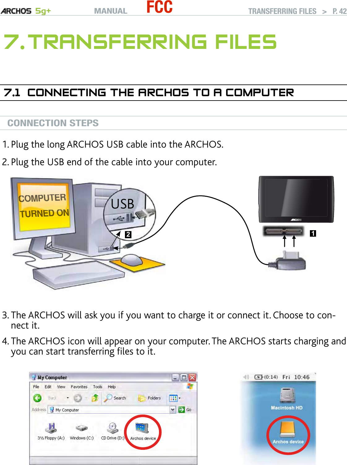 MANUAL 5g+ FCC TRANSFERRING FILES   &gt;   P. 427. TRANSFERRING FILES7.1  CONNECTING THE ARCHOS TO A COMPUTERCONNECTION STEPSPlug the long ARCHOS USB cable into the ARCHOS.Plug the USB end of the cable into your computer.CCCCCCCCCCCCCCOOMMPPUUTTEERRRRTTTURNEEEEEEEDDDDDDD OOOOOOONNNNNNNUSB 21▲ ▲▲▲▲▲▲▲▲▲▲▲▲▲▲The ARCHOS will ask you if you want to charge it or connect it. Choose to con-nect it. The ARCHOS icon will appear on your computer. The ARCHOS starts charging and you can start transferring ﬁles to it.If you do not have Windows Media® Player 10 or higher installed on your com-puter, the ARCHOS will ask you if you want to charge its battery or connect it as a mass storage device (Hard Drive). Choose to connect it. 1.2.3.4.