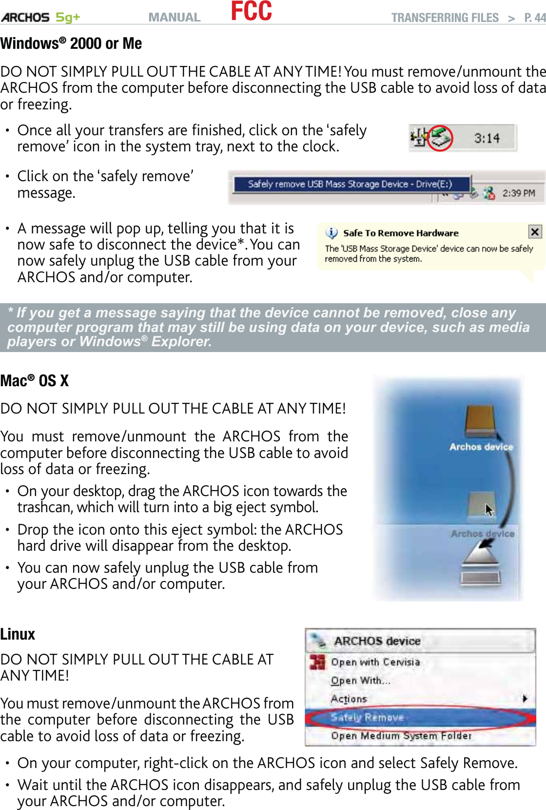 MANUAL 5g+ FCC TRANSFERRING FILES   &gt;   P. 44Windows® 2000 or MeDO NOT SIMPLY PULL OUT THE CABLE AT ANY TIME! You must remove/unmount the ARCHOS from the computer before disconnecting the USB cable to avoid loss of data or freezing.Once all your transfers are ﬁnished, click on the ‘safely remove’ icon in the system tray, next to the clock.•Click on the ‘safely remove’ message.•A message will pop up, telling you that it is now safe to disconnect the device*. You can now safely unplug the USB cable from your ARCHOS and/or computer.•* If you get a message saying that the device cannot be removed, close any computer program that may still be using data on your device, such as media players or Windows® Explorer.Mac® OS XDO NOT SIMPLY PULL OUT THE CABLE AT ANY TIME!You must remove/unmount the ARCHOS from the computer before disconnecting the USB cable to avoid loss of data or freezing.On your desktop, drag the ARCHOS icon towards the trashcan, which will turn into a big eject symbol.Drop the icon onto this eject symbol: the ARCHOS hard drive will disappear from the desktop.You can now safely unplug the USB cable from your ARCHOS and/or computer.•••LinuxDO NOT SIMPLY PULL OUT THE CABLE AT ANY TIME!You must remove/unmount the ARCHOS from the computer before disconnecting the USB cable to avoid loss of data or freezing.On your computer, right-click on the ARCHOS icon and select Safely Remove.Wait until the ARCHOS icon disappears, and safely unplug the USB cable from your ARCHOS and/or computer.••