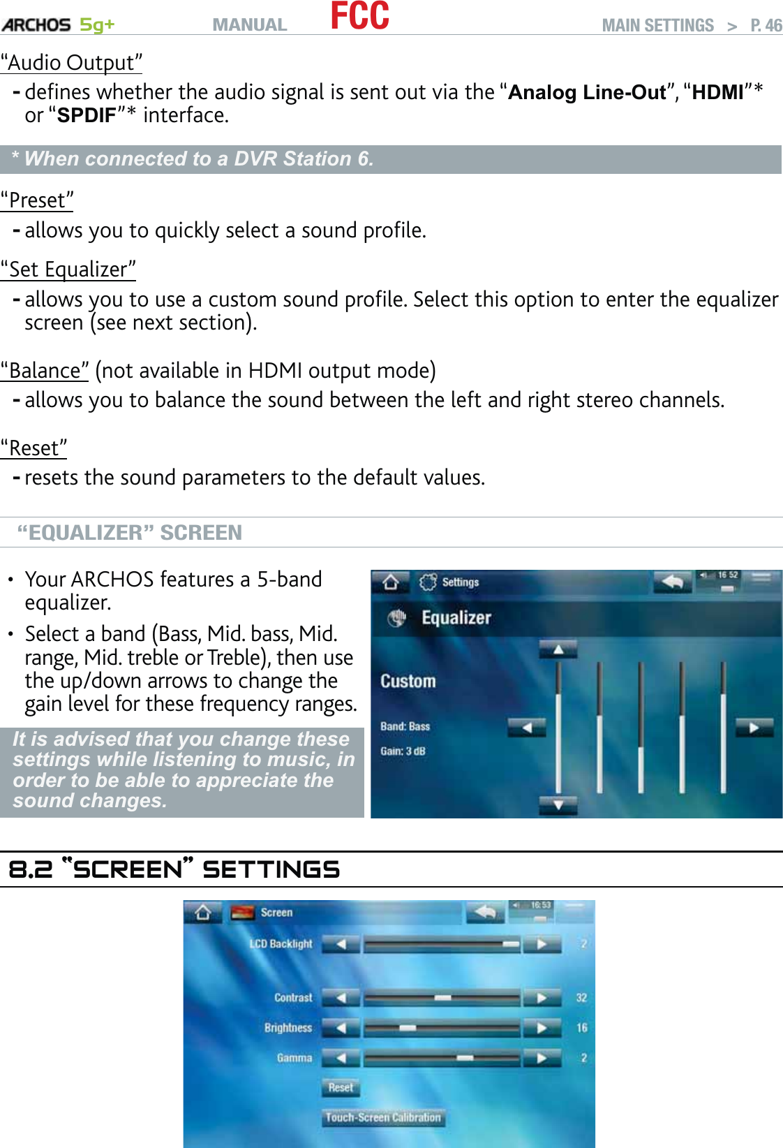 MANUAL 5g+ FCC MAIN SETTINGS   &gt;   P. 46“Audio Output”deﬁnes whether the audio signal is sent out via the “Analog Line-Out”, “HDMI”* or “SPDIF”* interface.* When connected to a DVR Station 6.“Preset”allows you to quickly select a sound proﬁle.“Set Equalizer”allows you to use a custom sound proﬁle. Select this option to enter the equalizer screen (see next section).“Balance” (not available in HDMI output mode)allows you to balance the sound between the left and right stereo channels.“Reset”resets the sound parameters to the default values.“EQUALIZER” SCREENYour ARCHOS features a 5-band equalizer.Select a band (Bass, Mid. bass, Mid. range, Mid. treble or Treble), then use the up/down arrows to change the gain level for these frequency ranges.••It is advised that you change these settings while listening to music, in order to be able to appreciate the sound changes.8.2 “SCREEN” SETTINGS-----