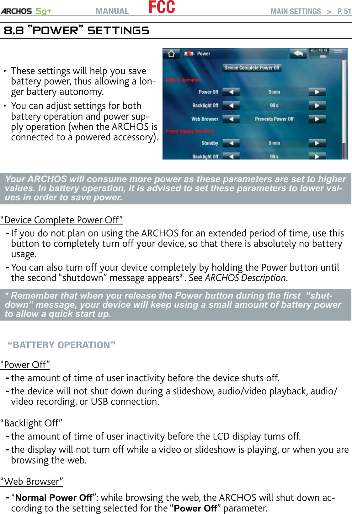 MANUAL 5g+ FCC MAIN SETTINGS   &gt;   P. 518.8 “POWER” SETTINGSThese settings will help you save battery power, thus allowing a lon-ger battery autonomy.You can adjust settings for both battery operation and power sup-ply operation (when the ARCHOS is connected to a powered accessory).••Your ARCHOS will consume more power as these parameters are set to higher values. In battery operation, it is advised to set these parameters to lower val-ues in order to save power.“Device Complete Power Off”If you do not plan on using the ARCHOS for an extended period of time, use this button to completely turn off your device, so that there is absolutely no battery usage. You can also turn off your device completely by holding the Power button until the second “shutdown” message appears*. See ARCHOS Description.* Remember that when you release the Power button during the ﬁrst  “shut-down” message, your device will keep using a small amount of battery power to allow a quick start up. “BATTERY OPERATION”“Power Off”the amount of time of user inactivity before the device shuts off.the device will not shut down during a slideshow, audio/video playback, audio/video recording, or USB connection.“Backlight Off”the amount of time of user inactivity before the LCD display turns off.the display will not turn off while a video or slideshow is playing, or when you are browsing the web.“Web Browser”“Normal Power Off”: while browsing the web, the ARCHOS will shut down ac-cording to the setting selected for the “Power Off” parameter.-------