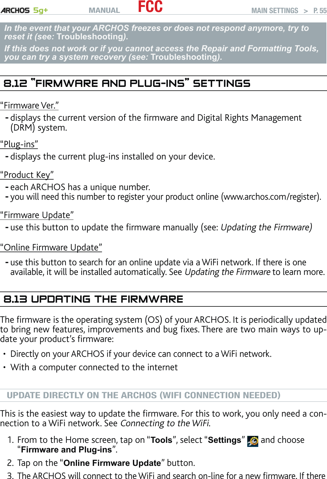 MANUAL 5g+ FCC MAIN SETTINGS   &gt;   P. 55In the event that your ARCHOS freezes or does not respond anymore, try to reset it (see: Troubleshooting).If this does not work or if you cannot access the Repair and Formatting Tools, you can try a system recovery (see: Troubleshooting).8.12 “FIRMWARE AND PLUG-INS” SETTINGS“Firmware Ver.”displays the current version of the ﬁrmware and Digital Rights Management (DRM) system.“Plug-ins”displays the current plug-ins installed on your device.“Product Key”each ARCHOS has a unique number.you will need this number to register your product online (www.archos.com/register).“Firmware Update”use this button to update the ﬁrmware manually (see: Updating the Firmware)“Online Firmware Update”use this button to search for an online update via a WiFi network. If there is one available, it will be installed automatically. See Updating the Firmware to learn more.8.13 UPDATING THE FIRMWAREThe ﬁrmware is the operating system (OS) of your ARCHOS. It is periodically updated to bring new features, improvements and bug ﬁxes. There are two main ways to up-date your product’s ﬁrmware:Directly on your ARCHOS if your device can connect to a WiFi network.With a computer connected to the internetUPDATE DIRECTLY ON THE ARCHOS (WIFI CONNECTION NEEDED)This is the easiest way to update the ﬁrmware. For this to work, you only need a con-nection to a WiFi network. See Connecting to the WiFi.From to the Home screen, tap on “Tools”, select “Settings”   and choose “Firmware and Plug-ins”.Tap on the “Online Firmware Update” button. The ARCHOS will connect to the WiFi and search on-line for a new ﬁrmware. If there ------••1.2.3.
