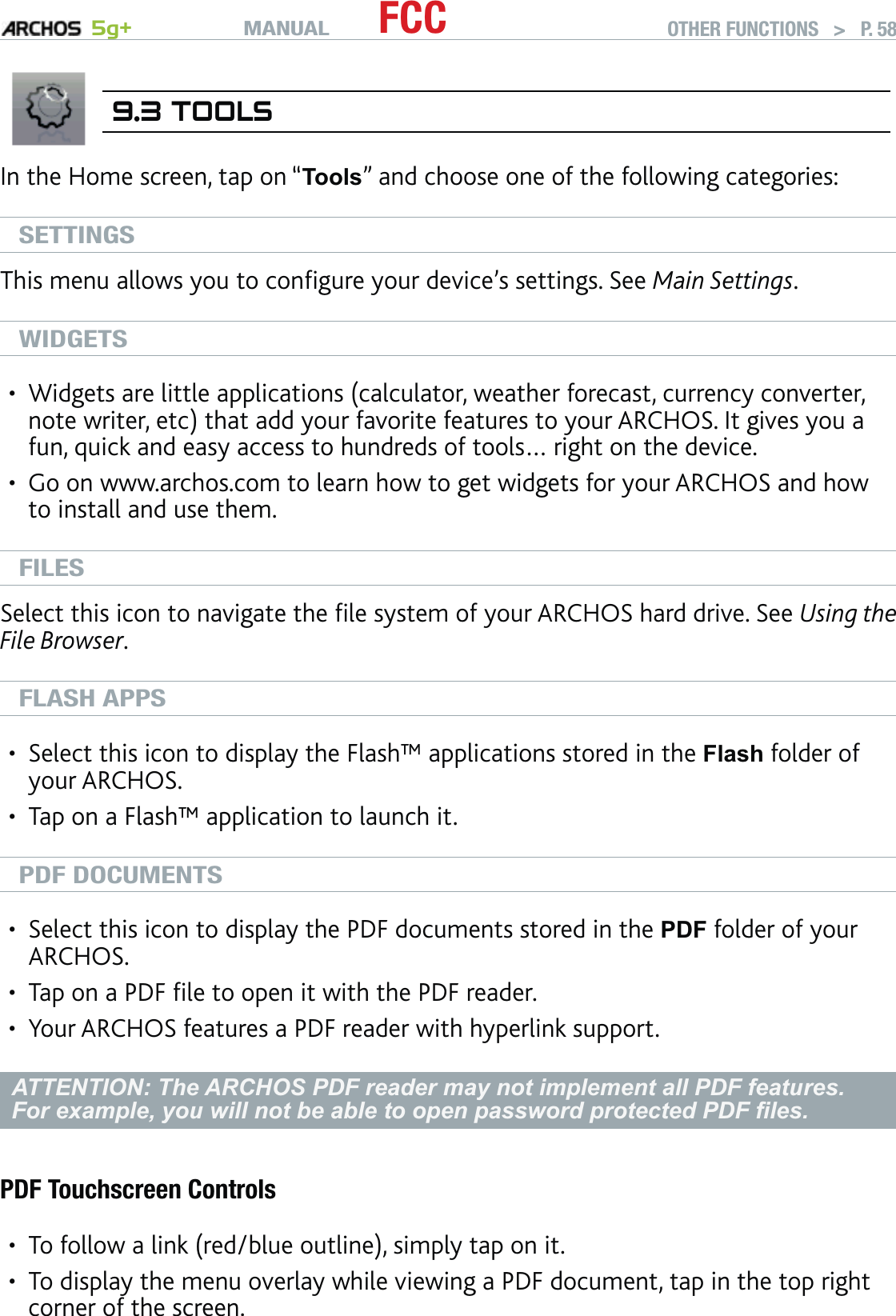 MANUAL 5g+ FCC OTHER FUNCTIONS   &gt;   P. 589.3 TOOLSIn the Home screen, tap on “Tools” and choose one of the following categories:SETTINGSThis menu allows you to conﬁgure your device’s settings. See Main Settings.WIDGETSWidgets are little applications (calculator, weather forecast, currency converter, note writer, etc) that add your favorite features to your ARCHOS. It gives you a fun, quick and easy access to hundreds of tools… right on the device.Go on www.archos.com to learn how to get widgets for your ARCHOS and how to install and use them.FILESSelect this icon to navigate the ﬁle system of your ARCHOS hard drive. See Using the File Browser.FLASH APPSSelect this icon to display the Flash™ applications stored in the Flash folder of your ARCHOS. Tap on a Flash™ application to launch it.PDF DOCUMENTSSelect this icon to display the PDF documents stored in the PDF folder of your ARCHOS. Tap on a PDF ﬁle to open it with the PDF reader. Your ARCHOS features a PDF reader with hyperlink support.ATTENTION: The ARCHOS PDF reader may not implement all PDF features. For example, you will not be able to open password protected PDF ﬁles.PDF Touchscreen ControlsTo follow a link (red/blue outline), simply tap on it.To display the menu overlay while viewing a PDF document, tap in the top right corner of the screen.•••••••••