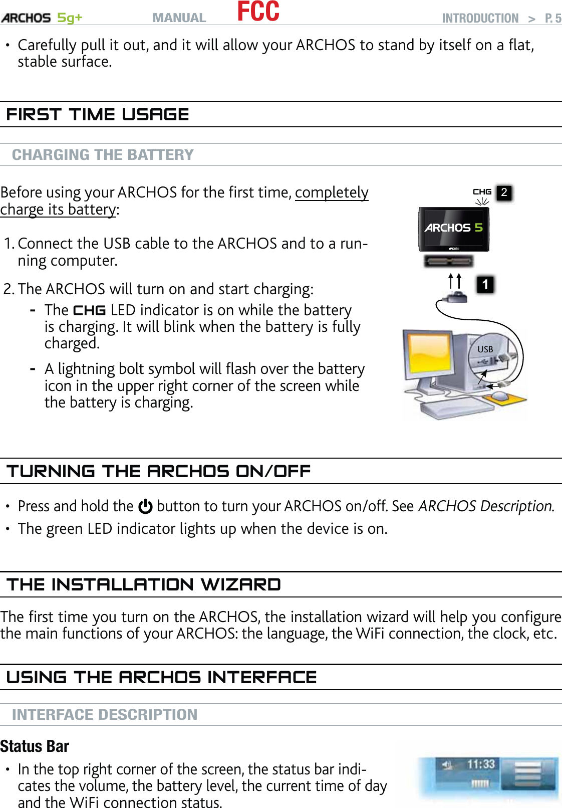 MANUAL 5g+ FCC INTRODUCTION   &gt;   P. 5Carefully pull it out, and it will allow your ARCHOS to stand by itself on a ﬂat, stable surface.FIRST TIME USAGECHARGING THE BATTERYBefore using your ARCHOS for the ﬁrst time, completely charge its battery:Connect the USB cable to the ARCHOS and to a run-ning computer.The ARCHOS will turn on and start charging:The CHG LED indicator is on while the battery is charging. It will blink when the battery is fully charged.A lightning bolt symbol will ﬂash over the battery icon in the upper right corner of the screen while the battery is charging.1.2.--1▲ ▲USB2CHG 5TURNING THE ARCHOS ON/OFFPress and hold the  button to turn your ARCHOS on/off. See ARCHOS Description.The green LED indicator lights up when the device is on.THE INSTALLATION WIZARDThe ﬁrst time you turn on the ARCHOS, the installation wizard will help you conﬁgure the main functions of your ARCHOS: the language, the WiFi connection, the clock, etc.USING THE ARCHOS INTERFACEINTERFACE DESCRIPTIONStatus BarIn the top right corner of the screen, the status bar indi-cates the volume, the battery level, the current time of day and the WiFi connection status.••••